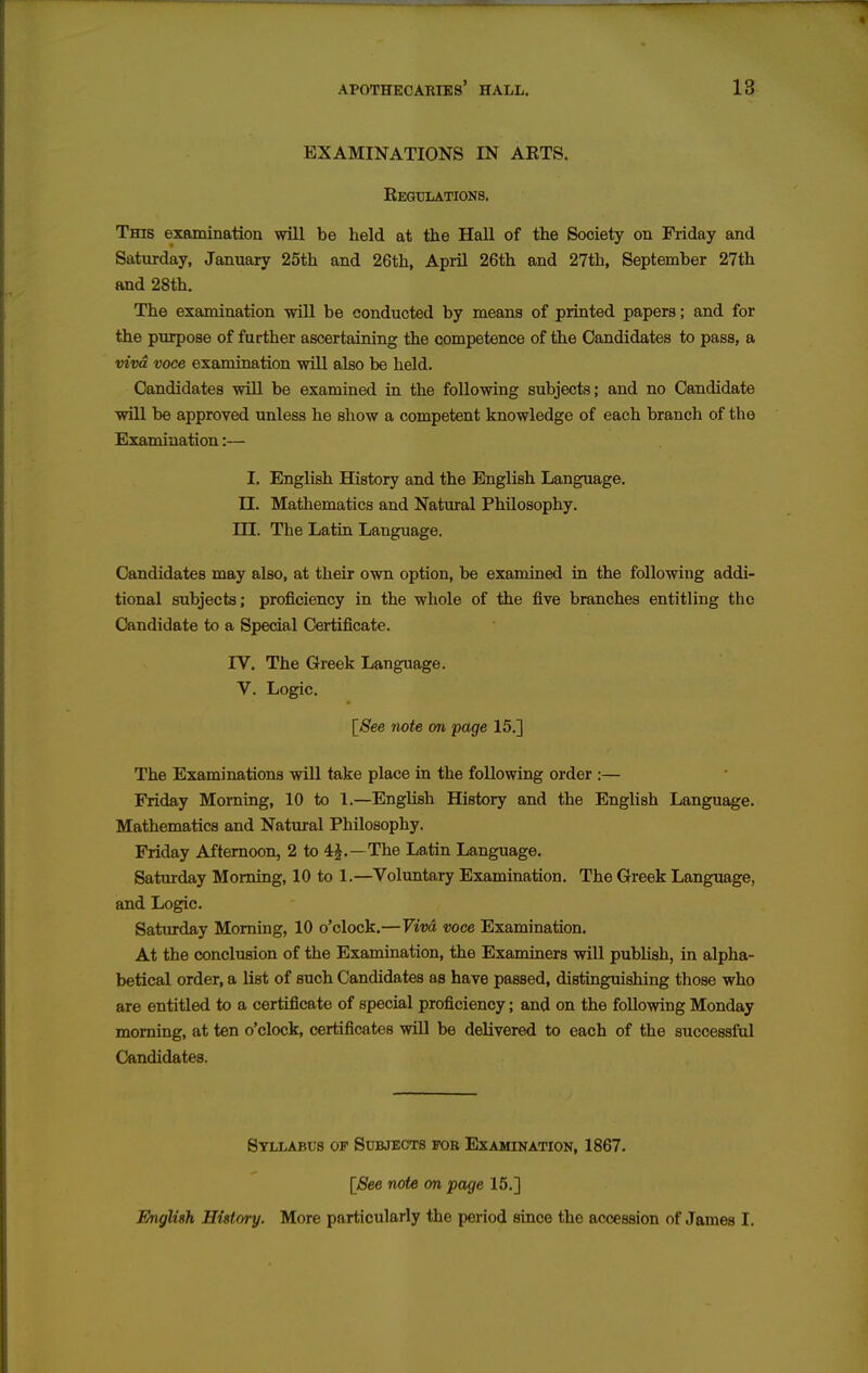 EXAMINATIONS IN ARTS. Regulations. This examination will be held at the Hall of the Society on Friday and Saturday, January 25th and 26th, April 26th and 27th, September 27th and 28th. The examination -will be conducted by means of printed papers; and for the purpose of further ascertaining the competence of the Candidates to pass, a viva voce examination will also be held. Candidates will be examined in the following subjects; and no Candidate will be approved unless he show a competent knowledge of each branch of the Examination:— I. English History and the English Language. II. Mathematics and Natural Philosophy, in. The Latin Language. Candidates may also, at their own option, be examined in the following addi- tional subjects; proficiency in the whole of the five branches entitling the Candidate to a Special Certificate. rV, The Greek Language. V. Logic. [See note on page 15.] The Examinations will take place in the following order :— Friday Morning, 10 to 1.—English History and the English Language. Mathematics and Natural Philosophy. Friday Afternoon, 2 to 4J.—The Latin Language. Saturday Morning, 10 to 1.—Voluntary Examination. The Greek Language, and Logic. Saturday Morning, 10 o'clock.—Vivd voce Examination. At the conclusion of the Examination, the Examiners will pubhsh, in alpha- betical order, a list of such Candidates as have passed, distinguishing those who are entitled to a certificate of special proficiency; and on the following Monday morning, at ten o'clock, certificates will be delivered to each of the successful Candidates. Stllabus of Subjects for Examination, 1867. [See note on page 15.] English History. More particularly the period since the accession of James I.