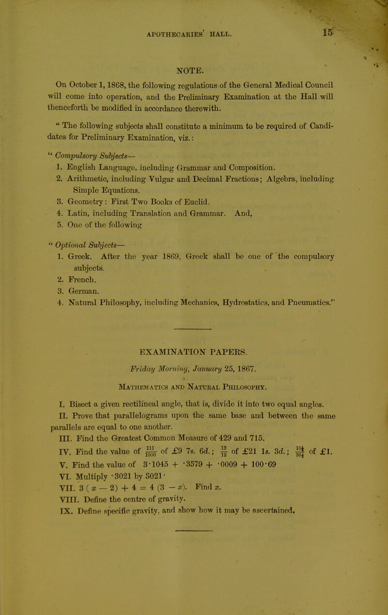 NOTE. On October 1,1868, the following regulations of the General Medical Council will come into operation, and the Preliminary Examination at the Hall will thenceforth be modified in accordance therewith.  The following subjects shall constitute a minimum to be required of Candi- dates for Preliminary Examination, viz.:  Compulsory Subjects— 1. English Language, including Grammar and Composition. 2. Arithmetic, including Vulgar and Decimal Fractions; Algebra, including Simple Equations. 3. Geometry: First Two Books of Euclid. 4. Latin, including Translation and Grammar. And, 5. One of the following  Optional Subjects— 1. Greek. After the year 1869, Greek shall be one of the compulsory subjects. 2. French. 3. German. 4. Natural Philosophy, including Mechanics, Hydrostatics, and Pneumatics. EXAMINATION PAPERS. Friday Morning, Janv^iry 25, 1867. Mathematics and Natueal Philosophy. I. Bisect a given rectilineal angle, that is, divide it into two equal angles, n. Prove that parallelograms upon the same base and between the same parallels are equal to one another. m. Find the Greatest Common Measure of 429 and 715. IV. Find the value of ^ of £9 78. 6d.; § of £21 Is. 3d.; ^ of £1. V. Find the value of 3-1045 + '3579 + -0009 + 100-69 VI. Multiply -3021 by 3021- Vn. 3 ( a; — 2) + 4 = 4 (3 - »). Find x. VIII. Define the centre of gravity. IX. Define specific gravity, and show how it may be ascertained.