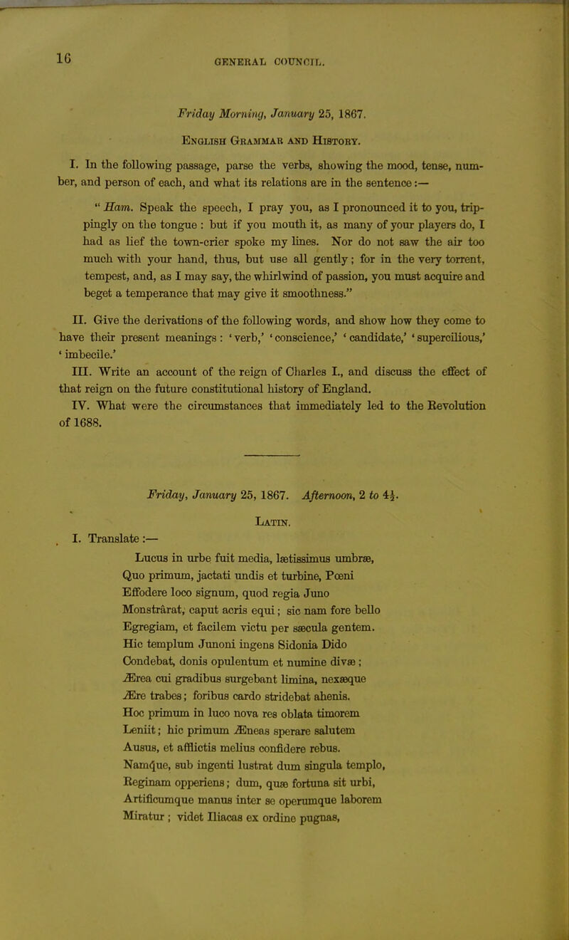 Friday Morning, January 25, 1867. English Grammar and Histoey. I. In the following passage, parse the verbs, showing the mood, tense, num- ber, and person of each, and what its relations are in the sentence:— Ham. Speak the speech, I pray you, as I pronounced it to you, trip- pingly on the tongue : but if you mouth it, as many of your players do, I had as lief the town-crier spoke my lines. Nor do not saw the air too much with your hand, thus, but use all gently; for in the very torrent, tempest, and, as I may say, the whirlwind of passion, you must acquire and beget a temperance that may give it smoothness. II. Give the derivations of the following words, and show how they come to have their present meanings : ' verb,' ' conscience,' ' candidate,' ' supercilious,' ' imbecile.' III. Write an account of the reign of Cliarles I., and discuss the effect of that reign on the future constitutional history of England. IV. What were the circumstances that immediately led to the Revolution of 1688. Friday, January 25, 1867. Afternoon, 2 to 4^. Latin. I. Translate:— Lucus in urbe fuit media, IsBtissimus umbrae, Quo primum, jactati imdis et turbine, Poeni Efifodere loco signum, quod regia Juno Monstrarat, caput acris equi; sic nam fore bello Egregiam, et facilem victu per ssecula gentem. Hie templum Junoni ingens Sidonia Dido Oondebat, donis opulentum et numine divse; ^rea cui gradibus surgebant limtna, nex89que ^e trabes; foribus cardo stridebat ahenis. Hoc primum in luco nova res oblata timorem Leniit; hie primum -ffineas sperare salutem Ausus, et afflictis melius confidere rebus. Nam(5ue, sub ingenti lustrat diun singula templo, Reginam opperiens; dum, quaj fortuna sit urbi, Artificumque manus inter se operumque laborem Miratur ; videt Iliacas ex ordine pugnas.