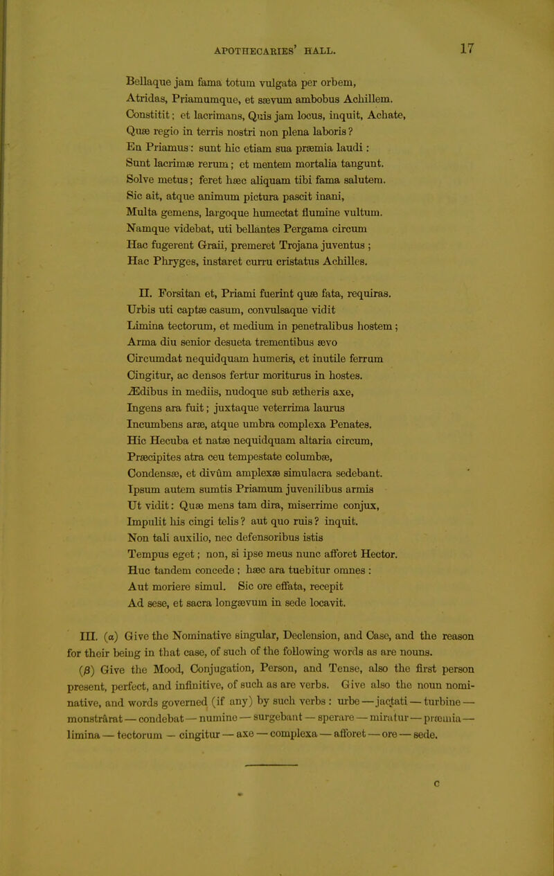 Bellaqiie jam fama totum vulgata per orbem, Atridas, Priamuraque, et ssevum ambobus Acliillem. Constitit; et lacrimaiis, Quis jam locus, inquit, Achate, Quee regio in terris nostri non plena laboris ? En Priamus: sunt hie etiam sua prsemia laudi: Sunt laci-imse rerum; et mentem mortalia tangunt. Solve metus; feret hsec aliquam tibi fama salutem. Sic ait, atque animum pictura pascit inani, Multa gemens, lai goque hmnectat flumine vultum. Namque videbat, uti bellantes Pergama circum Hac fugerent Graii, premeret Trojana juventus ; Hac Phryges, instaret cun-u cristatus Achilles. n. Forsitan et, Priami fuerint quae fata, requiras. Urbis uti captse casum, convulsaque vidit Limkia tectorum, et medium in penetralibus hostem; Arma diu senior desueta trementibus sbvo Oircumdat nequidquam humeris, et inutUe ferrum Cingitur, ac densos fertur moriturus in hostes. -ffidibus in mediis, nudoque sub setheris axe, Ingens ara fuit; juxtaque veterrima laurus Incumbens arse, atque umbra complexa Penates. Hie Hecuba et natse nequidquam altaria cii'cum, Prsecipites atra ceu tempestate columbse, CondenssB, et divum amplexsB simulacra sedebant. Ipsum autem siuntis Priamum juvenilibus armis Ut vidit: Quae mens tam dira, miserrime conjux, Impulit his cingi telis ? aut quo ruis ? inquit. Non tali auxilio, nec defensoribus istis Tempus eget; non, si ipse mens nunc aftbret Hector. Hue tandem concede ; haec ara tuebitur omnes : Aut moriere simul. Sic ore effata, recepit Ad sese, et sacra longsevum in sede locavit. in. (a) Give the Nominative singular, Declension, and Case, and the reason for their beiug in that case, of such of the following words as are nouns. (y3) Give the Mood, Conjugation, Person, and Tense, also the first person present, pexfect, and infinitive, of such as are verbs. Give also the noun nomi- native, and words governed (if any) by such verbs : urbe—jactati — turbine — monstrarat — condebat— numine — surgebant — sperare — mirutur—piromia— limina — tectorum - cingitur — axe — complexa — aflforet — ore — sede. c