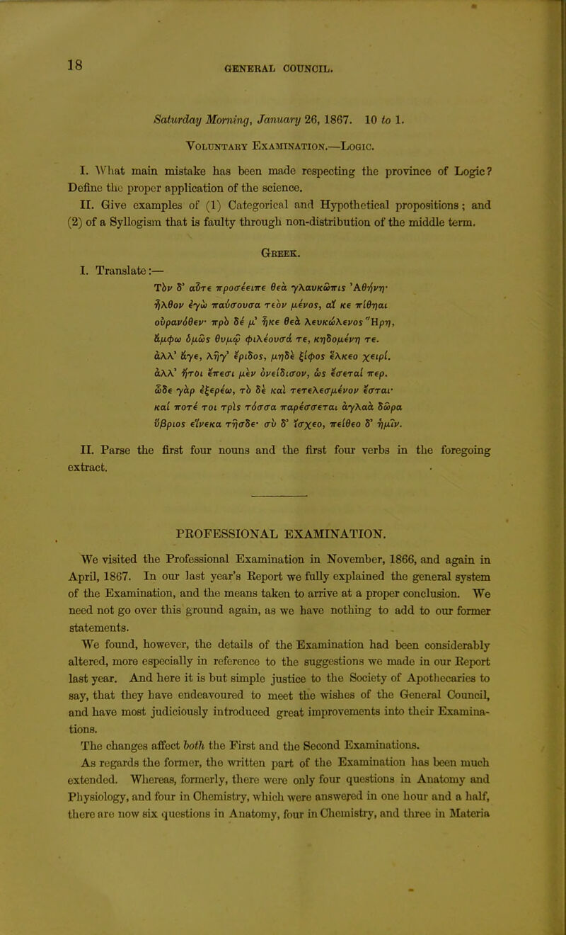 Satv/rday Morning, January 26, 1867. 10 to 1. VOLXJNTABY EXAMINATION.—LOGIC. I. AVliat main mistake has been made respecting the province of Logic? Define the proper application of the science. II. Give examples of (1) Categorical and Hypothetical propositions; and (2) of a Syllogism that is faulty through non-distribution of the middle term. Greek. I. Translate:— Thv 5' a5T€ irpoffieiire Oea yXavKwiris 'AdljvT]- ^\dov iyii) iravffovaa rtou fifvos, at Ke irldTjai ovpav66ev wph Se fi ^Ke 06ck \evKd!)\evosHp-r}, &fj.<{)ai bjxws 6v/xa) (piXeovcd re, Kt^Sofievr) re. a\\' &ye, \riy' fpiSos, nrjSe ^'i<pos e\/ceo X^'P'- dw' ijroi eireeri fiev oyelSiffov, dis eaeral irep. £56 ycip e^epeu, rh 54 koL reTeXecrfievof iarai' Kal irore roi rp\s rSffffa itapecrcriTai ayXaa. SSipa Sfipios eiyeKa rrjaSe' crv 5' icrx^o, ireldeo 5' ■r]fuy. II. Parse the first four nouns and the first four verbs in the foregoing extract. PROFESSIONAL EXAmNATION. We visited the Professional Examination in November, 1866, and again in April, 1867. In our last year's Eeport we fully explained the general system of the Examination, and the means taken to arrive at a proper conclusion. We need not go over this ground again, as we have nothing to add to oxir former statements. We foimd, however, the details of the Examination had been considerably altered, more especially in reference to the suggestions we made in our Eeport last year. And here it is but simple justice to the Society of Apotliecaries to say, that they have endeavoured to meet the wishes of the General Council, and have most judiciously introduced great improvements into their Examina- tions. The changes aflfect both the First and the Second Examinations. As regards the former, the written part of the Examination has been much extended. Whereas, formerly, there were only four questions in Anatomy and Physiology, and four in Chemistiy, Avhich were answered in one hour and a half, there are now six questions in Anatomy, four in Chemistry, and tliree in Materia