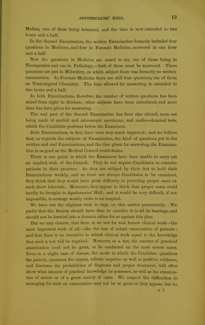 Medica, one of these being botanical, and the time is now extended to two hours and a half. In the Second Examination, the written Examination formerly included four questions in Medicine, and four in Forensic Medicine, answered in one hour and a half. Now the questions in Medicine are raised to six, one of these being in Therapeutics and one in Pathology,—^both of these must be answered. Three questions are put in Midwifery, on which subject there was formerly no written examination. In Forensic Medicine there are stUl four questions, one of them on Toxicological Chemistry. The time allowed for answering is extended to two hours and a half. In both Examinations, therefore, the number of written questions has been raised from eight to thirteen; other subjects have been introduced, and more time has been given for answering. The oral part of the Second Examination has been also altered, more use being made of morbid and microscopic specimens; and medico-chemical tests, which the Candidate performs before the Examiners. Both Examinations, in fact, have been very much improved; and we believe that, as regards the subjects of Examination, the kind of questions put in the written and oral Examinations, and the time given for answering, the Examina- tion is as good as the Medical Council could desire. There is one point in which the Examiners have been unable to carry out an implied wish of the Council. They do not require Candidates to examine patients in their presence. As they are obliged by their Act to hold their Examinations weekly, and as there are always Candidates to be examined, they think that they would have great difficulty in providing proper cases at such short intervals. Moreover, they appear to think that proper cases could hardly bo brought to Apothecaries' Hall; and it would be very difficult, if not impossible, to arrange weekly visits to an hospital. We have not the slightest wish to urge on this matter prematurely. We prefer that the Society should have time to consider it in all its bearings, and should not be hurried into a decision either for or against this plan. But we may observe, that there is no test for real honest clinical work—the most important work of all—like the test of actual examination of patients ; and that there is no incentive to attend clinical work equal to the knowledge that such a test wUl be required. Moreover, as a test, the amount of practical examination need not be gi-eat, or be conducted on the most severe cases. Even in a slight case of disease, the mode in which the Candidate questions the patient, examines the organs, collects negative as well as positive evidence, and discusses the probabilities of diagnosis and proper treatment, will often show what amount of practical knowledge he possesses, as well as the examina- tion of severe or of a great variety of cases. We suspect the difficulties in arranging for such an examination may not be so great as they appear, but we 0 2