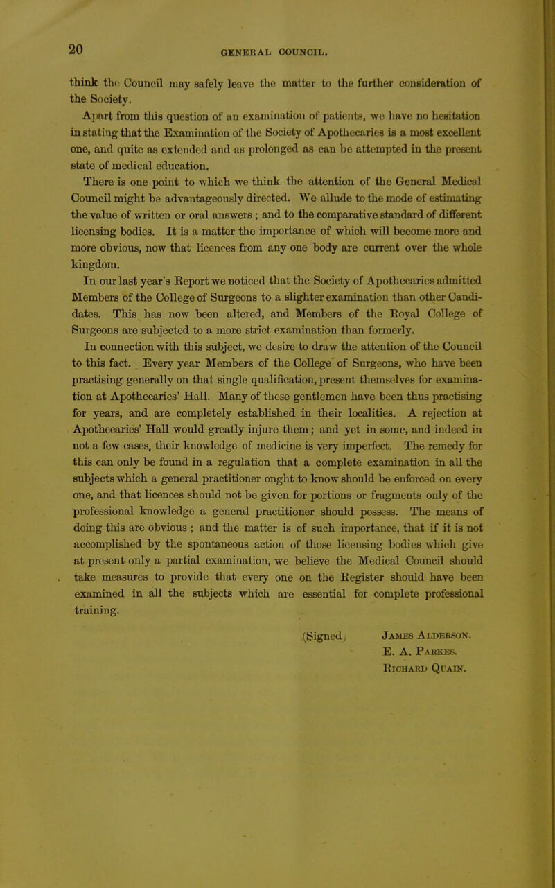 think the Council may safely leave the matter to the further conBideration of the Society. Ajiart from tluB question of an examination of patients, we have no hesitation instating that the Examination of the Society of Apothecaries is a most excellent one, and quite as extended and as prolonged as can be attempted in the present state of medical education. There is one point to which we think the attention of the Gteneral Medical Council might be advantageously directed. We allude to the mode of estimating the vsilue of written or oral answers; and to the comparative standard of different licensing bodies. It is a matter the importance of which will become more and more obvious, now that licences from any one body are current over the whole kingdom. In our last year's Eeport we noticed that the Society of Apothecaries admitted Members of the College of Siirgeons to a slighter examination than other Candi- dates. This has now been altered, and Members of the Boyal College of Surgeons are subjected to a more stiict examination than formerly. In connection with this subject, we desire to draw the attention of the Council to this fact. Every year Members of the College of Surgeons, who have been practising generally on that single qualification, present themselves for examina- tion at Apothecaries' Hall. Many of these gentlemen have been thus practising for years, and are completely established in their localities. A rejection at Apothecaries' HaU would greatly injure them; and yet in some, and indeed in not a few cases, their knowledge of medicine is very imperfect. The remedy for this can only be found in a regulation that a complete examination in all the subjects which a general practitioner onght to know should be enforced on every one, and that licences should not be given for portions or fragments only of the professional knowledge a general practitioner should possess. The means of doing this are obvious ; and the matter is of such importance, that if it is not accomplished by the spontaneous action of those licensing bodies which give at present only a partial examination, we believe the Medical Coimcil should take measiures to provide that every one on the Kegister should have been examined in all the subjects which are essential for complete professional training. (Signed, James Alderson. E. A. PAKKE.S. KiCHAKK QlAlN.