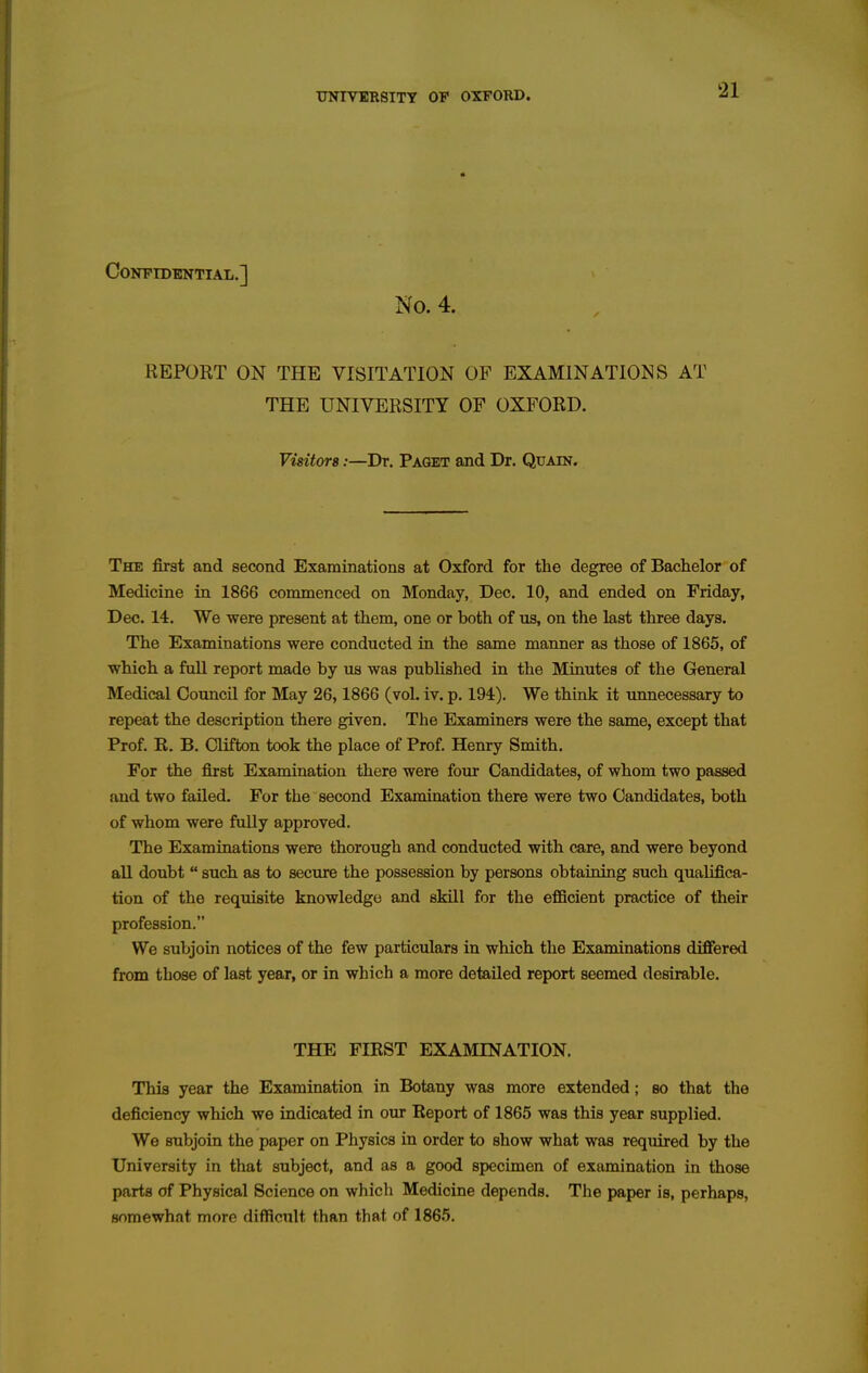 CONFTDBNTIAL.] No. 4. REPORT ON THE VISITATION OF EXAMINATIONS AT THE UNIVERSITY OF OXFORD. Visitors:—Dr. Paget and Dr. Quain. The first and second Examinations at Oxford for the degree of Bachelor of Medicine in 1866 commenced on Monday, Dec. 10, and ended on Friday, Dec. 14. We were present at them, one or both of us, on the last three days. The Examinations were conducted in the same manner as those of 1865, of which a full report made by us was published in the Minutes of the General Medical Council for May 26,1866 (vol. iv. p. 194). We think it unnecessary to repeat the description there given. The Examiners were the same, except that Prof. R. B. Clifton took the place of Prof. Henry Smith. For the first Examination there were four Candidates, of whom two passed and two faUed. For the second Examination there were two Candidates, both of whom were fully approved. The Examinations were thorough and conducted with care, and were beyond all doubt  such as to seciu^ the possession by persons obtaining such qualifica- tion of the requisite knowledge and skill for the efficient practice of their profession. We subjoin notices of the few particulars in which the Examinations differed from those of last year, or in which a more detailed report seemed desirable. THE FIRST EXAMINATION. This year the Examination in Botany was more extended; bo that the deficiency which we indicated in our Report of 1865 was this year supplied. We subjoin the paper on Physics in order to show what was required by the University in that subject, and as a good specimen of examination in those parts of Physical Science on which Medicine depends. The paper is, perhaps, somewhat more difficult than that of 1865.