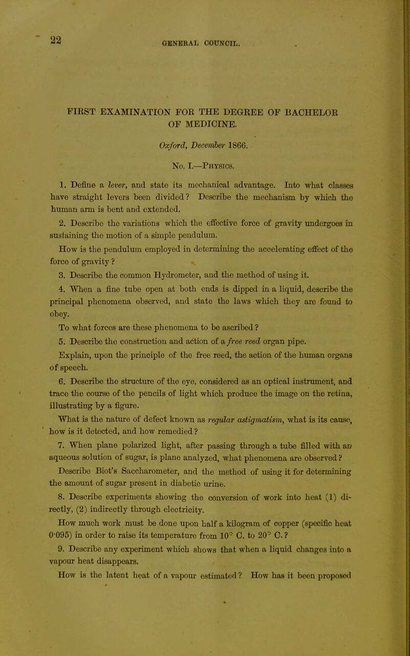 GENERAL COUNCIL, FIRST EXAMINATION FOR THE DEGREE OF BACHELOR OF MEDICINE. Oxford, December 1866. No. I.—Physics. 1. Define a lever, and state its mechanical advantage. Into what classes have straight levers been divided? Describe the mechanism by which the human arm is bent and extended. 2. Describe the variations which the effective force of gravity undergoes in sustaining the motion of a simjDle pendulum. How is the pendulum employed in determining the accelerating effect of the force of gravity ? 3. Describe the common Hydrometer, and the method of using it. 4. When a fine tube open at both ends is dipped in a liquid, describe the principal phenomena observed, and state the laws which they are found to obey. To what forces are these phenomena to be ascribed ? 5. Describe the construction and action of a free reed organ pipe. Explain, upon the principle of the free reed, the action of the human organs of speech. 6. Describe the structure of the eye, considered as an optical instrument, and trace the course of the pencils of light which produce the image on the retina, illustrating by a figure. What is the nature of defect known as regular astigmatism, what is its cause, how is it detected, and how remedied ? 7. When plane polarized light, after passing through a tube filled with an aqueous solution of sugar, is plane analyzed, what phenomena are observed ? Describe Biot's Saccharometer, and the method of using it for determining the amount of sugar present in diabetic urine. 8. Describe experiments showing the conversion of work into heat (1) di- rectly, (2) indirectly through electricity. How much work must be done upon half a kilogram of copper (specific heat 0-095) in order to raise its temperature from 10' 0. to 20^ 0. ? 9. Describe any experiment which shows that when a liquid changes into a vapour heat disappears. How is the latent heat of a vapour estimated ? How has it been proposed