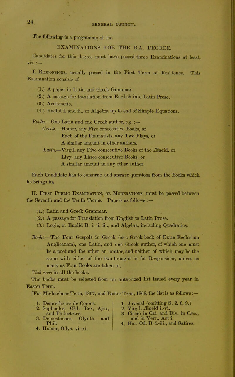 GBNBBAL COUNCIL. The following is a programme of the EXAMINATIONS FOR THE B.A. DEGREE. Candidates for this degree must have passed three Examinations at least, viz.:— I. Responsions, usually passed in the First Term of Residence. This Examination consists of (1.) A paper in Latin and Greek Grammar. (2.) A passage for translation from English into Latin Prose. (3.) Aritlimetic. (4.) Euclid i. and ii., or Algebra up to end of Simple Equations. Boohs.—One Latin and one Greek author, e.g.:— Greek.—Homer, any Five consecutive Books, or Each of the Dramatists, any Two Plays, or A similar amount in other authors. Latin.—Virgil, any Five consecutive Books of the J2neid, or Livy, any Three consecutive Books, or A similar amount in any other author. Each Candidate has to construe and answer questions from the Books which he brings in. H. First Public Examination, ok Moderations, must be passed between the Seventli and the Tenth Terms. Papers as foUows: — (1.) Latin and Greek Grammar, (2.) A passage for Translation from English to Latin Prose. (3.) Logic, or Euclid B. i. ii. iii., and Algebra, including Quadratics. Boohs.—The Four Gospels in Greek (or a Greek book of Extra Ecclesiam Anglicanam), one Latin, and one Greek author, of which one must be a poet and the other an orator, and neither of which may be the same with either of the two brought in for Responsions, unless as many as Four Books are taken in. Vivd voce in all the books. The books must be selected from an authorized list issued every year in Easter Term. [For Michaelmas Term, 1867, and Easter Term, 1868, the list is as follows :— 1. Demosthenes de Corona. 2. Sophocles, (Ed. Rex, Ajax, and Philoctetcs. 8. Demosthenes, Olynth. and Phil. 4. Homer, Odys. vi.-xi. 1. Juvenal (omitting S. 2, 6, 9.) 2. Virgil, j^^neid i.-vi. 3. Cicero in Cat. and Div. in Csec., and in Verr., Act i. 4. Hor. Od. B. i.-iii., and Satires.