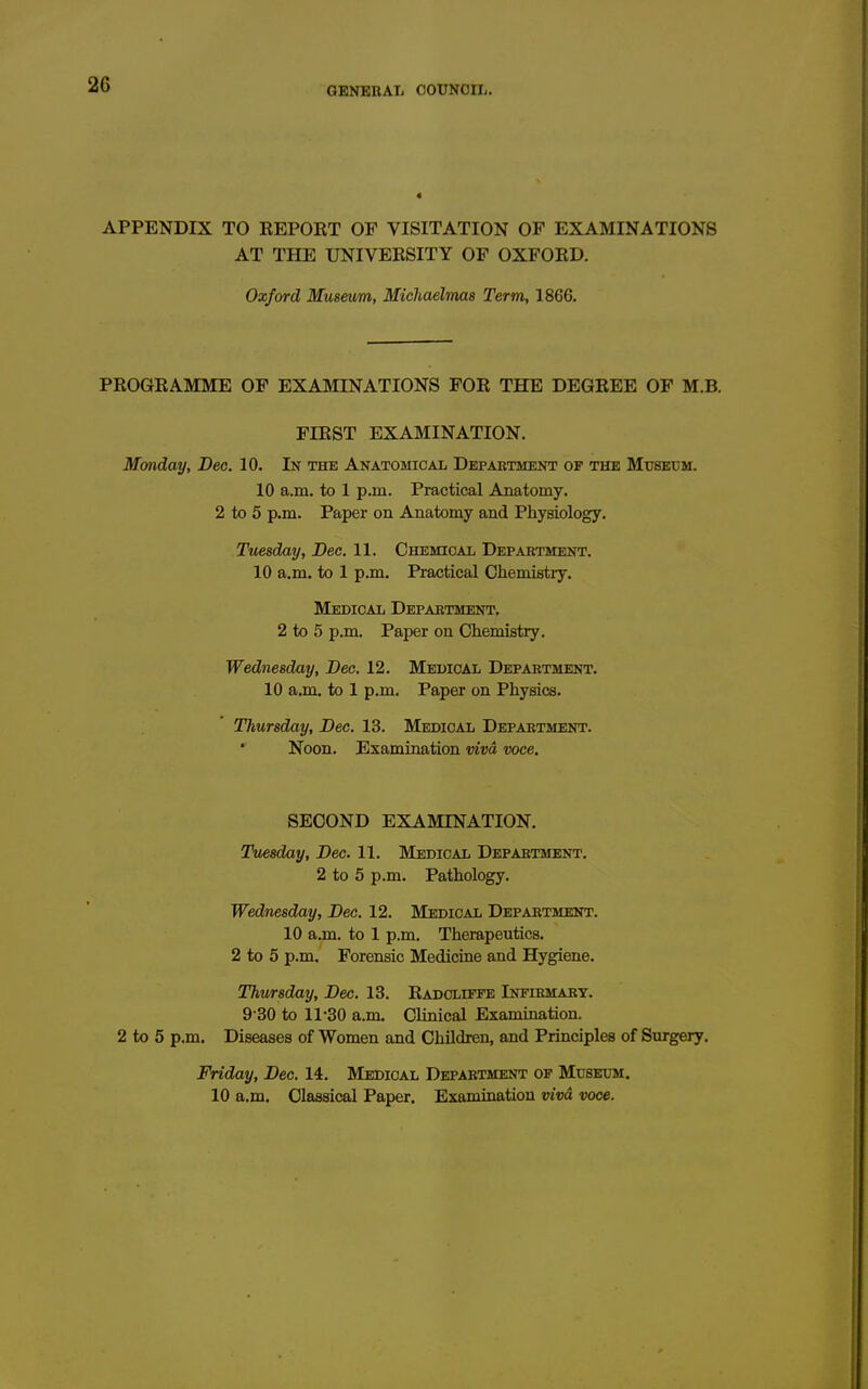 APPENDIX TO EEPORT OF VISITATION OF EXAMINATIONS AT THE UNIVEESITY OF OXFORD. Oxford Museum, Michaelmas Term, 1866. PROGRAMME OF EXAMINATIONS FOR THE DEGREE OF M.B. FIRST EXAMINATION. Monday, Dec. 10. In the Anatomical Department op the Museum. 10 a.m. to 1 p.m. Practical Anatomy. 2 to 5 p.m. Paper on Anatomy and Physiology. Tuesday, Dec. 11. Chemical Department. 10 a.m. to 1 p.m. Practical Chemistry. Medical Department, 2 to 5 p.m. Paper on Chemistry. Wednesday, Dec. 12. Medical Department. 10 a.m. to 1 p.m. Paper on Physics. Thursday, Dec. 13. Medical Department. Noon. Examination vivd voce. SECOND EXAMINATION. Tuesday, Dec. 11. Medical Department. 2 to 5 p.m. Pathology. Wednesday, Dec. 12. Medical Department. 10 a.m. to 1 p.m. Therapeutics. 2 to 5 p,m. Forensic Medicine and Hygiene, Thursday, Dec. 13. Radcliffe Infirmary. 9 30 to 11-30 a.m. Clinical Examiaation. 2 to 5 p.m. Diseases of Women and Children, and Principles of Surgery. Friday, Dec. 14. Medical Department op MusEirai. 10 a.m. Classical Paper. Examination vivd voce.