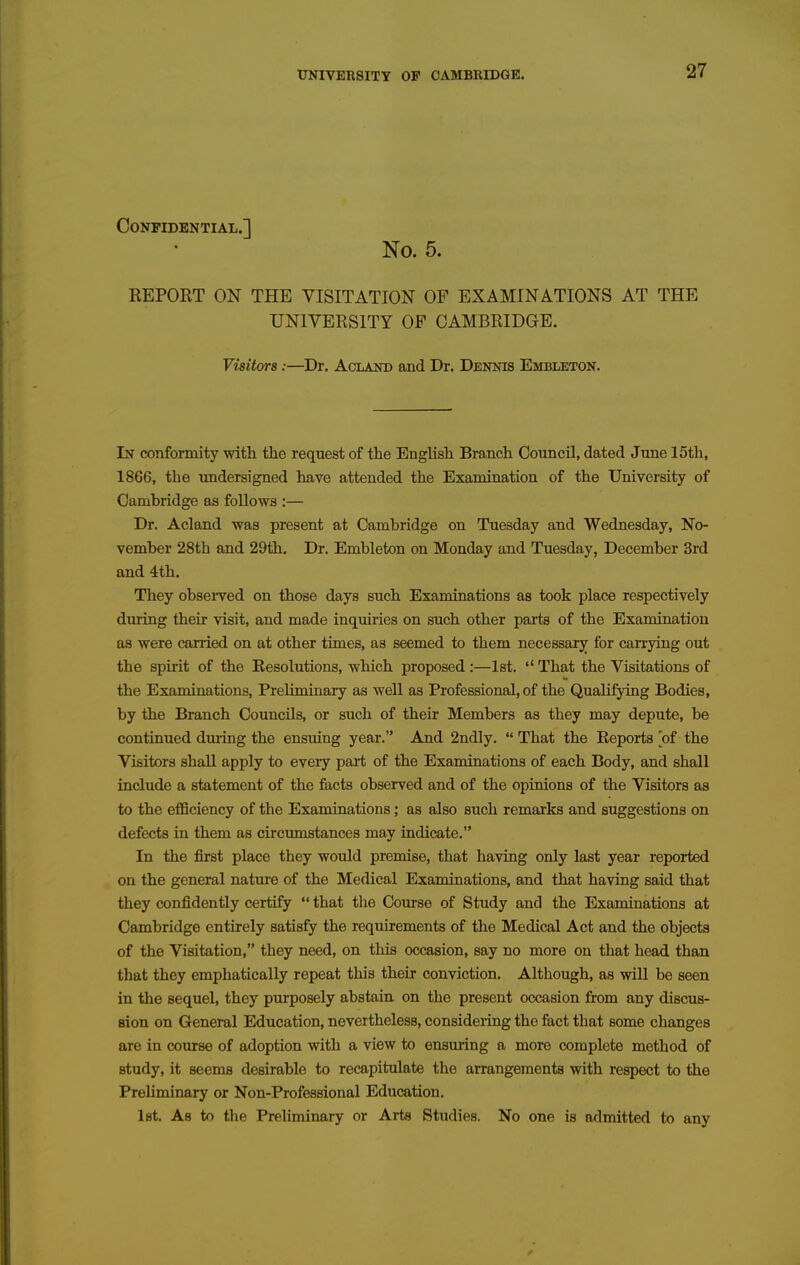 Confidential.] No. 5. REPORT ON THE VISITATION OF EXAMINATIONS AT THE UNIVERSITY OF CAMBRIDGE. Visitors:—^Dr. Acland and Dr. Dennis Embleton. In conformity with the request of the English Branch Council, dated June 15th, 1866, the undersigned have attended the Examination of the University of Cambridge as follows :— Dr. Acland was present at Cambridge on Tuesday and Wednesday, No- vember 28th and 29th. Dr. Embleton on Monday and Tuesday, December 3rd and 4th. They obseiTed on those days such Examinations as took place respectively dtu-ing their visit, and made inquiries on such other parts of the Examination as were carried on at other times, as seemed to them necessary for carrying out the spirit of the Resolutions, which proposed :—Ist. '' That the Visitations of the Examinations, Preliminary as well as Professional, of the Qualifying Bodies, by the Branch Councils, or such of their Members as they may depute, be continued during the ensuing year. And 2ndly. That the Reports of the Visitors shall apply to every part of the Examinations of each Body, and shall include a statement of the facts observed and of the opinions of the Visitors as to the efficiency of the Examinations; as also such remarks and suggestions on defects in them as circumstances may indicate. In the first place they would premise, that having only last year reported on the general nature of the Medical Examinations, and that having said that they confidently certify  that the Course of Study and the Examinations at Cambridge entirely satisfy the requirements of the Medical Act and the objects of the Visitation, they need, on this occasion, say no more on that head than that they emphatically repeat this their conviction. Although, as will be seen in the sequel, they purposely abstain on the present occasion from any discus- sion on General Education, nevertheless, consideiing the fact that some changes are in course of adoption with a view to ensuring a more complete method of study, it seems desirable to recapitulate the arrangements with respect to the Preliminary or Non-Professional Education. Ist. As to the Preliminary or Arts Studies. No one is atlmitted to any