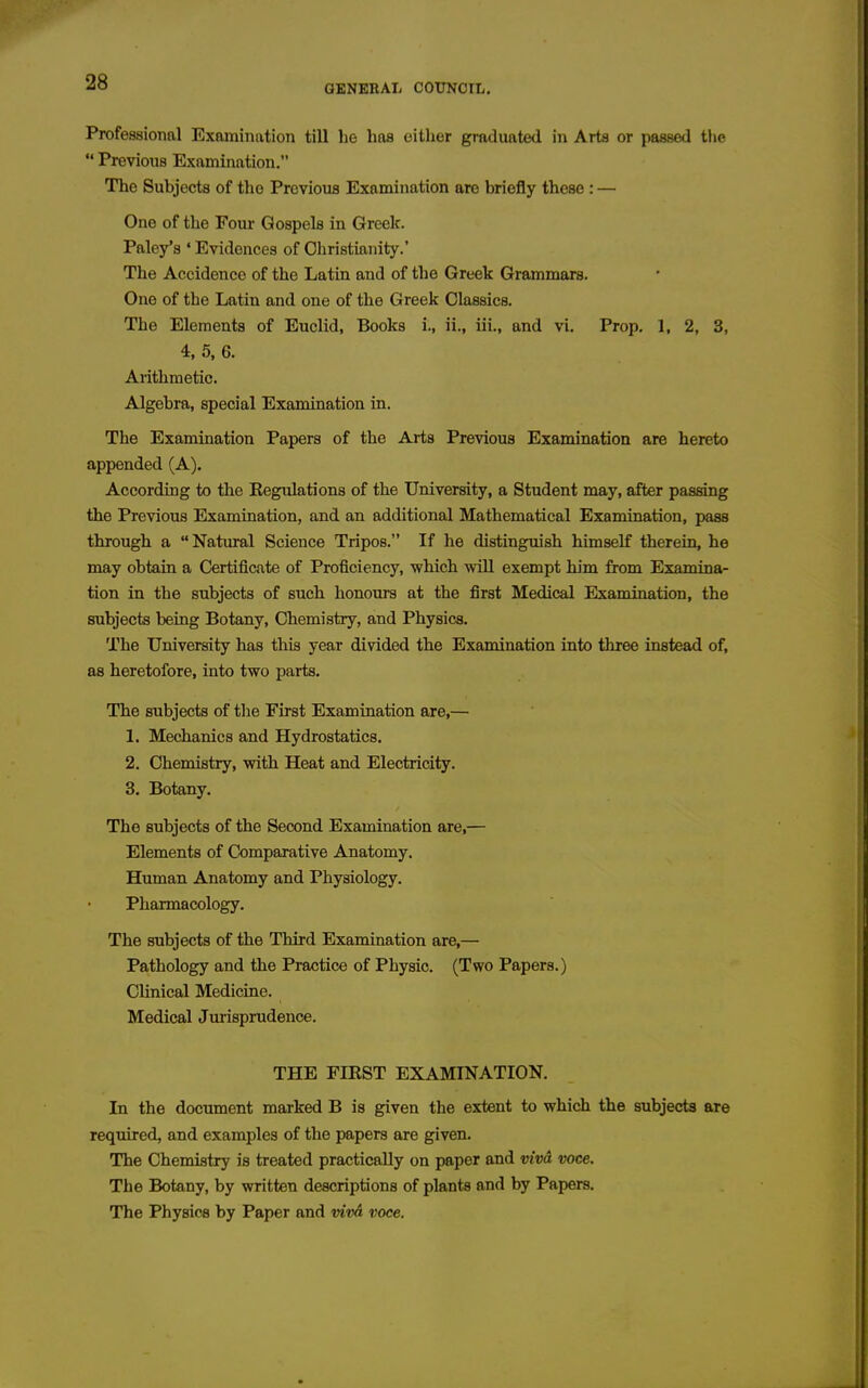 Professional Examination till he has either graduated in Arts or passed the  Previous Examination. The Subjects of tlio Previous Examination are briefly these : — One of the Four Gospels in Greek. Paley's ' Evidences of Cliristiaiiity.' The Accidence of the Latin and of the Greek Grammars. One of the Latin and one of the Greek Classics. The Elements of Euclid, Books i., ii., iii., and vi. Prop, 1, 2, 3, 4, 5. 6. Arithmetic. Algebra, special Examination in. The Examination Papers of the Arts Previous Examination are hereto appended (A). According to the Eegulations of the University, a Student may, after passing the Previous Examination, and an additional Mathematical Examination, pass through a Natural Science Tripos. If he distinguish himself therein, he may obtain a Certificate of Proficiency, which vnil exempt him from Examina- tion in the subjects of such honours at the first Medical Examination, the subjects being Botany, Chemistry, and Physics. The University has this year divided the Examination into three instead of, as heretofore, into two parts. The subjects of the First Examination are,— 1. Mechanics and Hydrostatics. 2. Chemistry, with Heat and Electricity. 3. Botany. The subjects of the Second Examination are,— Elements of Comparative Anatomy. Human Anatomy and Physiology. Pharmacology. The subjects of the Third Examination are,— Pathology and the Practice of Physic. (Two Papers.) Clinical Medicine. Medical Jurisprudence. THE FIRST EXAMINATION. In the document marked B is given the extent to which the subjects are required, and examples of the papers are given. The Chemistry is treated practically on paper and vivd voce. The Botany, by written descriptions of plants and by Papers. The PhysioB by Paper and vim voce.