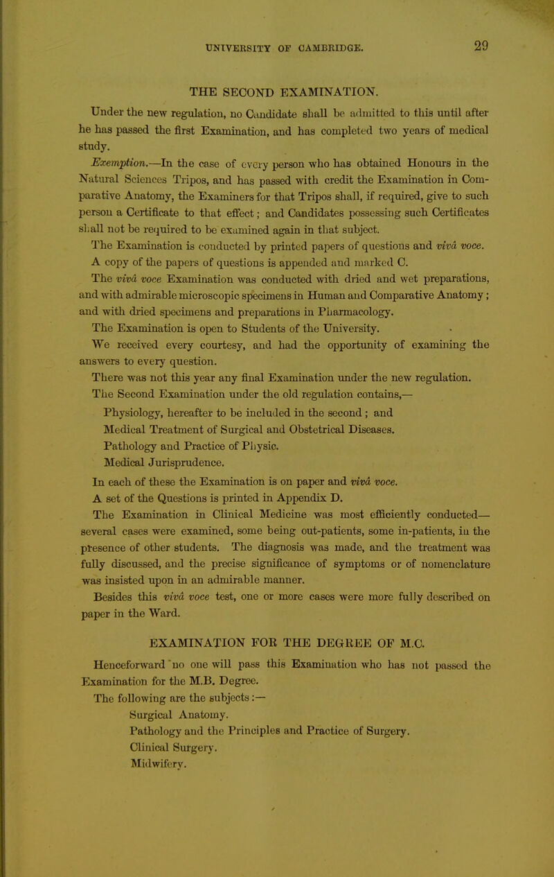 THE SECOND EXAMINATION. Under the new regulation, no Candidate shall be admitted to this until after he has passed the first Examination, and has completed two years of medical study. Exemption.—In the case of every person who has obtained Honours in the Natural Sciences Tripos, and has passed with credit the Examination in Com- parative Anatomy, the Examiners for that Tripos shall, if required, give to such person a Certificate to that eff'ect; and Candidates possessing such Certificates si; all not be required to be exumined again in that subject. The Examination is conducted by printed papers of questions and viva voce. A copy of the papers of questions is appended and marked C. The viva voce Examination was conducted with dried and wet preparations, and with admirable microscopic specimens in Huma,n and Comparative Anatomy; and with dried specimens and preparations in Pharmacology. The Examination is open to Students of the University. We received every courtesy, and had the opportunity of examining the answers to every question. There was not this year any final Examination imder the new regulation. The Second Examination under the old regulation contains,— Physiology, hereafter to be included in the second; and Medical Treatment of Surgical and Obstetrical Diseases. Pathology and Practice of Physic. Medical Jurisprudence. In each of these the Examination is on paper and viva voce. A set of the Questions is printed in Appendix D. The Examination in Clinical Medicine was most efSciently conducted— several cases were examined, some being out-patients, some in-patients, in the presence of other students. The diagnosis was made, and the treatment was fully discussed, and the precise significance of symptoms or of nomenclature was insisted upon in an admirable manner. Besides this viva, voce test, one or more cases were more fully described on paper in the Ward. EXAMINATION FOR THE DEGREE OF M.O. Henceforward *no one will pass this Examination who has not passed the Examination for the M.B. Degree. The following are the subjects :— Surgical Anatomy. Pathology and the Principles and Practice of Surgery. Clinical Surgery. Midwifery.