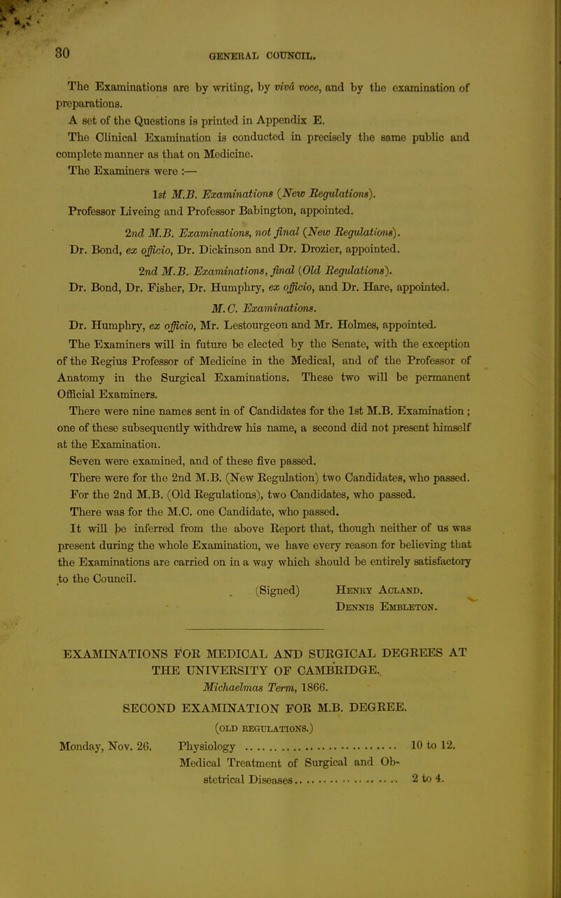 OBNBRAL COUNOIIe The Examinations are by writing, by vivd voce, and by the examination of preparations. A set of the Questions is printed in Appendix E. The Clinical Examination is conducted in precisely the same public and complete manner as that on Medicine. The Examiners were :— 1st M.B, Examinations {New Begulatiom). Professor Liveing and Professor Babington, appointed. 2nd M.B. Examinations, not final {New Begulations). Dr. Bond, ex officio. Dr. Dickinson and Dr. Drozier, appointed. 2nd M.B. Examinations, final {Old Begulations). Dr. Bond, Dr. Fisher, Dr. Humphiy, ex officio, and Dr. Hare, appointed. M.C. Examinations. Dr. Humphry, ex officio, Mr. Lestourgeon and Mr. Holmes, appointed. The Examiners will in future be elected by the Senate, with the exception of the Eegius Professor of Medicine in the Medical, and of the Professor of Anatomy in the Surgical Examinations. These two will be permanent Official Examiners. There were nine names sent in of Candidates for the Ist M.B. Examination; one of these subsequently withdrew his name, a second did not present himself at the Examination. Seven were examined, and of these five passed. There were for the 2nd M.B. (New Eegulation) two Candidates, who passed. For the 2nd M.B. (Old Kegulations), two Candidates, who passed. There was for the M.C. one Candidate, who passed. It will ]be inferred from the above Keport that, though, neither of us was present during the whole Examination, we have every reason for believing that the Examinations are carried on in a way which should be entirely satisfactory to the CouncU. (Signed) Henby Acland. Dennis Embleton. EXAMINATIONS FOE MEDICAL AND SUEGICAL DEGEEES AT THE UNIVEESITY OF CAMBEIDGE.. Michaelmas Term, 1866. SECOND EXAMINATION FOE M.B. DEGEEE. (old begulations.) Monday, Nov. 26. Physiology 10 to 12. Medical Treatment of Surgical and Ob- stetrical Diseases 2 to 4.