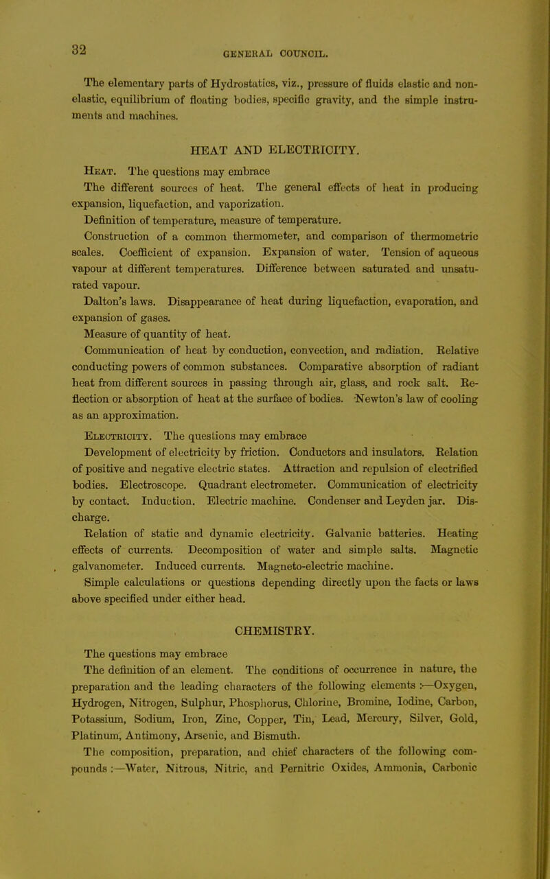 GENERAL COUNCIL. The elementary parts of Hydrostatics, viz., pressure of fluids elastic and non- elastic, equilibrium of floating bodies, specific gravity, and tlie simple instru- ments and machines. HEAT AND ELECTRICITY. Heat. The questions may embmce The different sources of heat. The general effects of heat in producing expansion, liquefaction, and vaporization. Definition of temperature, measure of temperature. Construction of a common thermometer, and comparison of thennometric scales. Coefficient of expansion. Expansion of water. Tension of aqueous vapour at different temperatm-es. Difference between saturated and unsatu- rated vapour. Dalton's laws. Disappearance of heat during liquefaction, evaporation, and expansion of gases. Measure of quantity of heat. Communication of heat by conduction, convection, and radiation. Relative conducting powers of common substances. Comparative absorption of radiant heat from different sources in passing through air, glass, and rock salt. Re- flection or absorption of heat at the surfiice of bodies. Newton's law of cooling as an approximation. Electeioity. The questions may embrace Development of electricity by friction. Conductors and insulators. Relation of positive and negative electric states. Attraction and repulsion of electrified bodies. Electroscope. Quadrant electrometer. Communication of electricity by contact. Induction. Electric machine. Condenser and Leyden jar. Dis- charge. Relation of static and dynamic electricity. Galvanic batteries. Heating effects of currents. Decomposition of water and simple salts. Magnetic galvanometer. Induced currents. Magneto-electric machine. Simple calculations or questions depending directly upon the facts or laws above specified imder either head. CHEMISTRY. The questions may embrace The defhiition of an element. The conditions of occurrence in nature, the preparation and the leading characters of the following elements Oxygen, Hydrogen, Nitrogen, Sulphur, Phospliorus, Chlorine, Bi-omine, Iodine, Carbon, Potassiiun, Sodium, Ii-on, Zinc, Copper, Tin, Lead, Mercury, Silver, Gold, Platinum, Antimony, Arsenic, and Bismuth. The composition, preparation, and chief characters of the following com- pounds Water, Nitrous, Nitric, and Pernitric Oxides, Ammonia, Carbonic