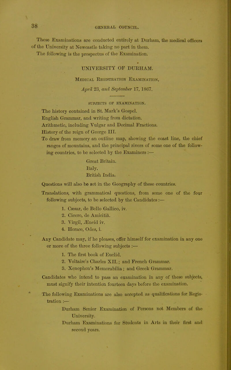 GENERAL OOUNCIL, These Examinations are conducted entirely at Durham, the medical officers of the University at Newcastle taking no part in them. The following is the prospectus of the Examination. UNIVEKSITY OF DUEHAM. Medical Eec4istbation Examination, April 23, and September 17, 1867. SUBJECTS OF EXAMINATION. The history contained in St. Mark's Gospel. English Grammar, and writing from dictation. Arithmetic, including Vulgar and Decimal Fractions. History of the reign of George III. To diaw from memory an outline map, showing the coast line, the chief ranges of mountains, and the principal rivers of some one of the follow- ing countries, to be selected by the Examiners :— Great Britain. Italy, British India. Questions will also be set in the Geography of these countries. Translations, with grammatical questions, from some one of the fonr following subjects, to be selected by the Candidates:— 1. Csesar, de Bello Gallico, iv. 2. Cicero, de Amicititl. 3. Virgil, ^neid iv. 4. Horace, Odes, i. Any Candidate may, if he pleases, offer himself for examination in any one or more of the three following subjects :— 1. The first book of EucHd. 2. Voltaire's Charles XII.; and French Grammar. 3. Xenophon's Memorabilia; and Greek Grammar. Candidates who intend to pass an examination in any of these subjects, must signify their intention fourteen days before the examination. The following Examinations are also accepted as qualifications for Kegis- tration :— Durham Senior Examination of Persons not Members of the University. Durham Examinations for Students in Arts in their first and second years.