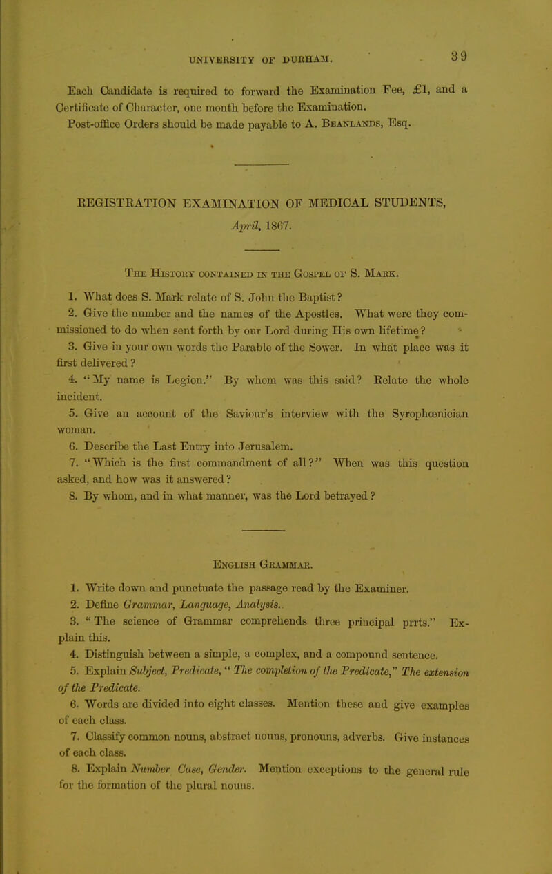 Each Candidate is required to forward the Examination Fee, £1, and a Certificate of Character, one month before the Examination. Post-office Orders should be made payable to A. Beanlands, Esq. REGISTRATION EXAMINATION OF MEDICAL STUDENTS, April, 1867. The History contained m the Gospel of S. Mark. 1. What does S. Mark relate of S. John the Baptist? 2. Give the nimiber and the names of the Apostles. What were they com- missioned to do when sent forth by our Lord dm-ing His own lifetime ? 3. Give in your own words the Parable of the Sower. In what place was it fii'st delivered ? 4. My name is Legion. By whom was this said? Relate the whole incident. 5. Give an account of the Saviour's interview with the Syrophoenician woman. 6. Describe the Last Entry into Jerusalem. 7. WMch is the first commandment of all? When was this question asked, and how was it answered ? . . 8. By whom, and in what manner, was the Lord betrayed ? English Grammar. 1. Write down and punctuate the passage read by the Examiner. 2. Define Grammar, Language, Analysis.. 3.  The science of Grammar comprehends three principal prrts. Ex- plain this. 4. Distinguish between a simple, a complex, and a compound sentence. 5. Explain Subject, Predicate,  The completion of the Predicate The extension of the Predicate. 6. Words are divided into eight classes. Mention these and give examples of each class. 7. Classify common nouns, abstract nouns, pronouns, adverbs. Give instances of each class. 8. Explain Nuinber Case, Gender. Mention exceptions to the general mle for the formation of tlie plural nouns.