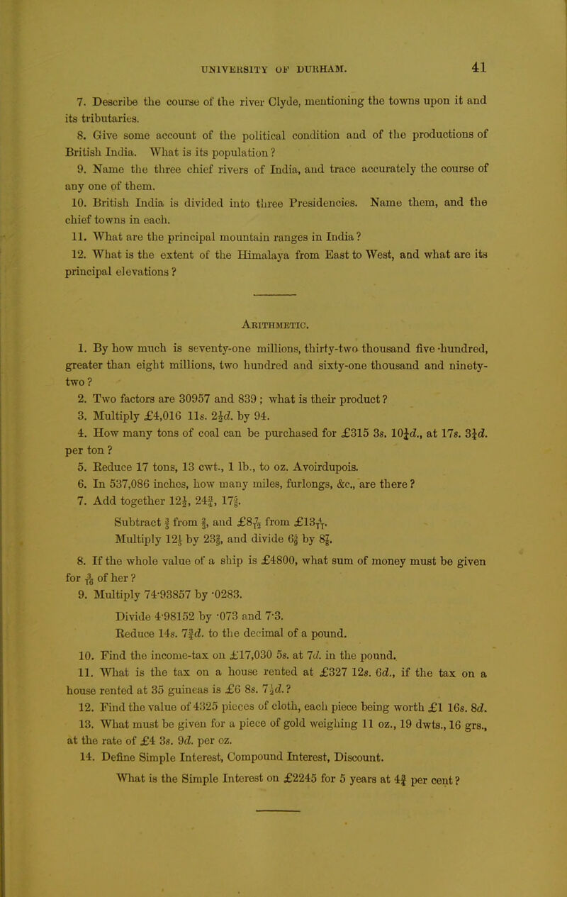 7. Describe the course of tlie river Clyde, meutioning the towns upon it and its tributaries. 8. Give some account of the political condition and of the productions of British India. What is its population ? 9. Name the three chief rivers of India, and trace accurately the course of any one of them. 10. British India is divided into three Presidencies. Name them, and the chief towns in each. 11. What are the principal mountain ranges in India ? 12. What is the extent of the Himalaya from East to West, and what are its principal elevations ? Arithmetic. 1. By how much is seventy-one millions, thirty-two thousand five -hundred, greater than eight millions, two hundred and sixty-one thousand and ninety- two ? 2. Two factors are 30957 and 839 ; what is their product ? 3. Multiply £4,016 lis. 2id. by 94. 4. How many tons of coal can be purchased for £315 3s. lO^d., at 17s. Sid. per ton ? 5. Keduce 17 tons, 13 cwt., 1 lb., to oz. Avoirdupois. 6. In 537,086 inches, how many miles, furlongs, &c., are there ? 7. Add together 12^, 24|, 17i. Subtract i from §, and £8^ from £13{^. Multiply 121 by 23|, and divide 6g by 8g. 8. If the whole value of a ship is £4800, what sum of money must be given for of her ? 9. Multiply 74-93857 by -0283. Divide 4-98152 by -073 and 7-3. Keduce 14s. 7f d. to the decimal of a pound. 10. Find the income-tax on £17,030 5s. at Id. in the pound. 11. What is the tax on a house rented at £327 12s. Gd., if the tax on a house rented at 35 gumeas is £6 8s. 7^^.? 12. Find the value of 4825 pieces of cloth, each piece being worth £1 16s. 8d. 13. What must be given for a piece of gold weighing 11 oz., 19 dwts., 16 grs., at the rate of £4 38. 9d. per oz. 14. Define Simple Interest, Compound Interest, Discount. What is the Simple Interest on £2245 for 5 years at 4f per cent ?