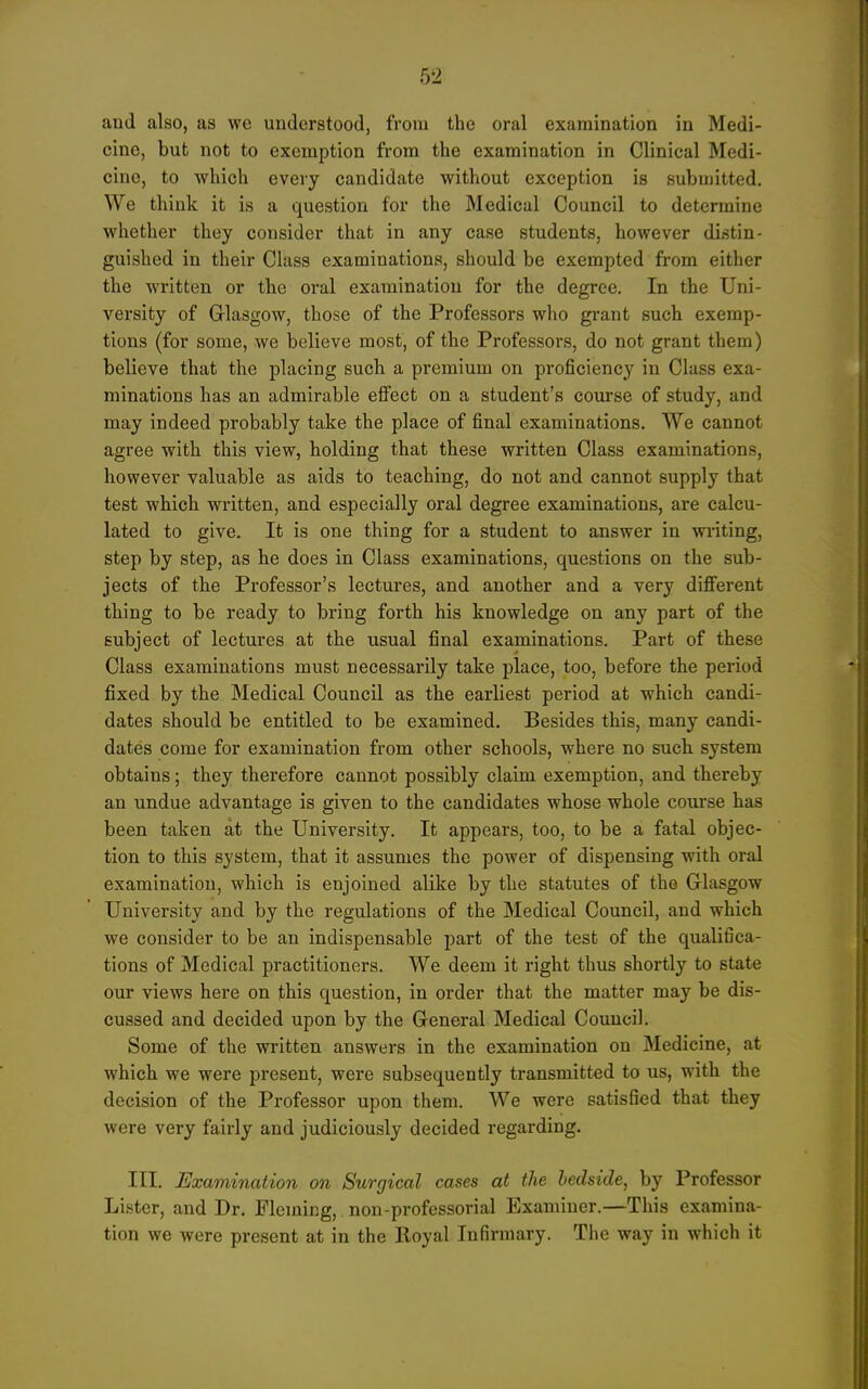 and also, as we understood, from the oral examination in Medi- cine, but not to exemption from the examination in Clinical Medi- cine, to which every candidate without exception is submitted. We think it is a question for the Medical Council to determine whether they consider that in any case students, however distin- guished in their Class examinations, should be exempted from either the written or the oral examination for the degree. In the Uni- versity of Glasgow, those of the Professors who grant such exemp- tions (for some, we believe most, of the Professors, do not grant them) believe that the placing such a premium on proficiency in Class exa- minations has an admirable eflfect on a student's com*se of study, and may indeed probably take the place of final examinations. We cannot agree with this view, holding that these written Class examinations, however valuable as aids to teaching, do not and cannot supply that test which written, and especially oral degree examinations, are calcu- lated to give. It is one thing for a student to answer in writing, step by step, as he does in Class examinations, questions on the sub- jects of tbe Professor's lectures, and another and a very different thing to be ready to bring forth his knowledge on any part of the subject of lectures at the usual final examinations. Part of these Class examinations must necessarily take place, too, before the period fixed by the Medical Council as the earliest period at which candi- dates should be entitled to be examined. Besides this, many candi- dates come for examination from other schools, where no sucb system obtains; they therefore cannot possibly claim exemption, and thereby an undue advantage is given to the candidates whose whole course has been taken at the University. It appears, too, to be a fatal objec- tion to this system, that it assumes the power of dispensing with oral examination, which is enjoined alike by the statutes of the Glasgow University and by the regulations of the Medical Council, and which we consider to be an indispensable part of the test of the qualifica- tions of Medical practitioners. We deem it right thus shortly to state our views here on this question, in order that the matter may be dis- cussed and decided upon by the General Medical Council. Some of the written answers in the examination on Medicine, at whicb we were present, were subsequently transmitted to us, with the decision of the Professor upon them. We were satisfied that they were very fairly and judiciously decided regarding. III. Examination on Surgical cases at the bedside, by Professor Lister, and Dr. Fleming, non-professorial Examiner.—This examina- tion we were present at in the Royal Infirmary. The way in which it