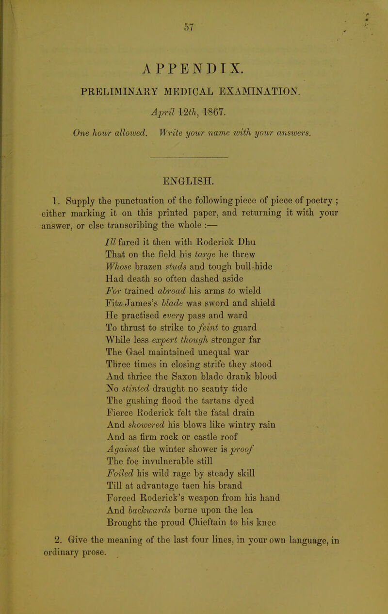 APPENDIX. PRELIMINARY MEDICAL EXAMINATION. April 12 th, 1867. One Jiour allowed. Write your name with your answers. ENGLISH. 1. Supply the punctuation of the following piece of piece of poetry ; either marking it on this printed paper, and returning it with your answer, or else transcribing the whole :— III fared it then with Roderick Dhu That on the field his tao-ge he threw Whose brazen studs and tough bull-hide Had death so often dashed aside For trained abroad his arms to wield Fitz-James's blade was sword and shield He practised every pass and ward To thrust to strike to feint to guard While less expert though stronger far The Gael maintained unequal war Three times in closing strife they stood And thrice the Saxon blade drank blood No stinted draught no scanty tide The gushing flood the tartans dyed Fierce Roderick felt the fatal drain And showered his blows like wintry rain And as firm rock or castle roof Against the winter shower is proof The foe invulnerable still Foiled his wild rage by steady skill Till at advantage taen his brand Forced Roderick's weapon from his hand And backwards borne upon the lea Brought the proud Chieftain to his knee 2. Give the meaning of the last four lines, in your own language, in ordinary prose.