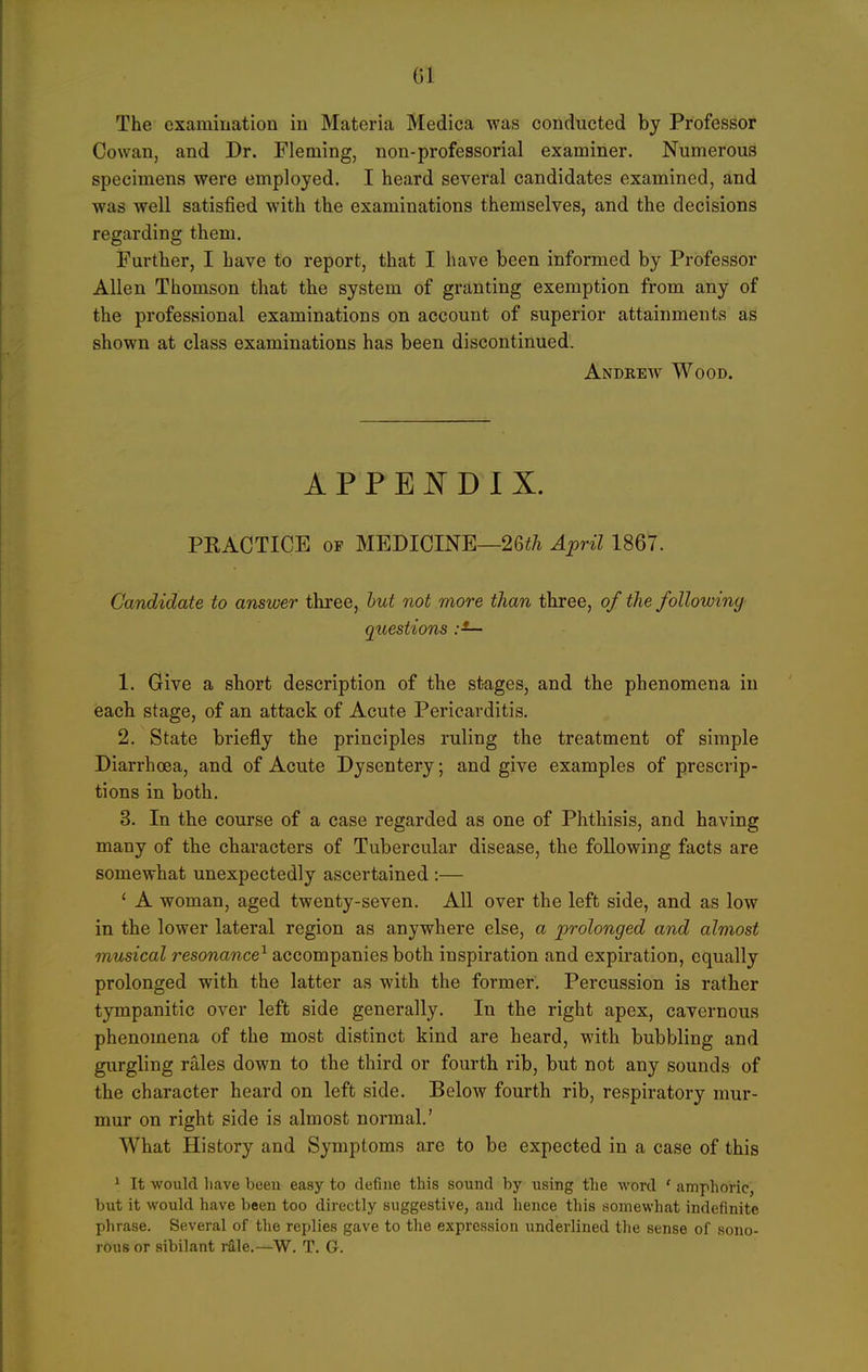 The examination in Materia Medica was conducted by Professor Cowan, and Dr. Fleming, non-professorial examiner. Numerous specimens were employed. I heard several candidates examined, and was well satisfied with the examinations themselves, and the decisions regarding them. Further, I have to report, that I have been informed by Professor Allen Thomson that the system of granting exemption from any of the professional examinations on account of superior attainments as shown at class examinations has been discontinued. Andrew Wood. APPEJN^DIX. PEACTICE OP MEDICINE—26i/i April 1867. Candidate to answer three, hut not more than three, of the following questions :— 1. Give a short description of the stages, and the phenomena in each stage, of an attack of Acute Pericarditis. 2. State briefly the principles ruling the treatment of simple Diarrhoea, and of Acute Dysentery; and give examples of prescrip- tions in both. 3. In the course of a case regarded as one of Phthisis, and having many of the characters of Tubercular disease, the following facts are somewhat unexpectedly ascertained :— ' A woman, aged twenty-seven. All over the left side, and as low in the lower lateral region as anywhere else, a prolonged and almost musical resonance^ accompanies both inspiration and expiration, equally prolonged with the latter as with the former. Percussion is rather tympanitic over left side generally. In the right apex, cavernous phenomena of the most distinct kind are heard, with bubbling and gurgling rales down to the third or fourth rib, but not any sounds of the character heard on left side. Below fourth rib, respiratory mur- mur on right side is almost normal.' What History and Symptoms are to be expected in a case of this 1 It would have been easy to define this sound by using the word * amphoric, but it would have been too directly suggestive, and hence this somewhat indefinite phrase. Several of the replies gave to the expression underlined the sense of sono- rous or sibilant r2,le.—W. T. G.