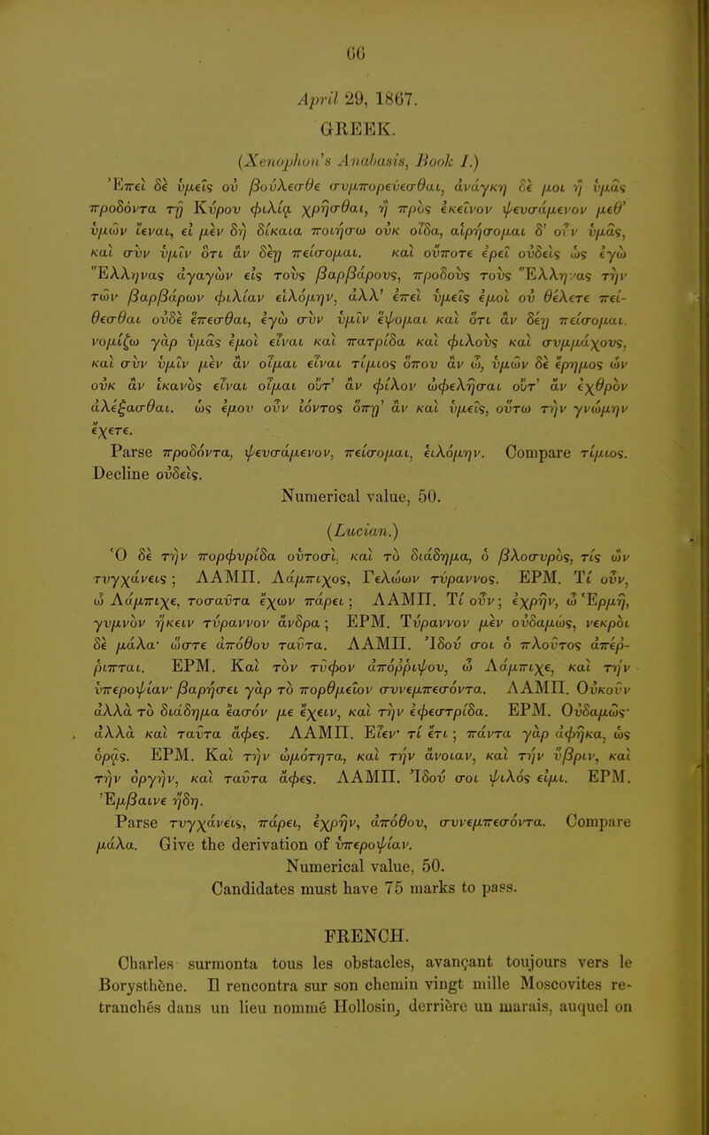 April 29, 1867. GREEK. (Xenojjhon's Anabasis, Book I.) 'Ettci 8k vjxel'i ov /SovXeaOe (rvfj-iropeveadaLj dvayKi] Ee /loi '/y v/ias TrpoSovra Trj Kvpov (fnXiq. -x^prjcrdai, -q Trpos CKetvov tpevardnei'ov fxed' V/J.10V Levat, et jxev Si) Strata Trotr/oo) ovk otSa, alp-qa-ojxai 8' oTv vjj.d'i, Koi (Tvv vjXLV OTL CIV 8erj 7r€L(rop.aL. Koi ovirore ipei ovBels J)? eyw EAAjyvas ayayojv €ts tovs /3apj3dpov?, Trpo8ovs tovs EAXTj/as t^v Ttoi' /3ap/3dp(av cfiiXiav flXop.'qv, dW eirel v/xeis i/xol ov deXerc Tret- OecrOaL ov8e 'iirea-dai, iyco avv vpLiv 'iipofxah Kal otl dv 8k'Q TretVo/xat. vo[xi^ui yap vixds efMol cTvai Kal TrarptSa Kal c/)tAoi)S Kal ovy^i/7,a)^ovs, Kal crvv vfJLtv fxev dv oi/xat elvai rt/iios ottod av oj, vyiwv Se epq/xos lov OVK dv tKttvos e/vat ot]u,ai oDt' av (jitXov (LcfieXrjaat out' dv e'^dpov dXi^acrOai. ws eyuoi* ouv idvTOS OTry' dv Kal ij/xet?, ovtw rvyv yvio/xrjv Parse Tr/DoSovra, ^evcra/xevov, Treia-ofxai, hX6p.-qv. Compare ti/xcos. Decline ouSeis. Numerical value, 50. (Lwcmii.) '0 Se Tv}v Trop^vpL8a ovToarl. /cat to 8id87jixa, 6 fSXocrvpos, tls u>v Tvyxavets ; AAMII. Aa/xTrt^os, FeAwcov ru/oavvos. EPM. Ti ovv, AAMII. Tioi^v; eXP^v, ^'Epfirj, yvp-vov rjKeLV rvpavvov dv8pa ; EPM. Tupavvov /xev owSa^ws, veK-poi Se fx.dXa' (ucrre aTrd^ov ravra. AAMII. 'ISou (roi 6 ttAoutos dirkp- piTTTai. EPM. Kat TOV TV<f)OV aTTOpptl/'OV, ci AdfJi7rL)(€, Kal Tlfjv I'Trepo^iav (Bap-qa-ei yap to iropOfietov crvve/XTrea-ovTa, AAMII. Oukoi'v aAAa TO 8Ld8rjp,a 'iaaov fie e'xetv, Kat ti)v c^ecTTptSa. EPM. OuSa/iws aAAa /cat TaxJTa a<^€s. AAMII. Etev' Tt fVi ; irdvra yap dcfyrjKa. los op^S. EPM. Kat T7)v by/JiorrjTa, Kal rrjv avotav, Kat t7/v vjSptv, /cat ri)v opyrjv, Kal Tavra defies. AAMII. 'ISotj (rot iJ/lXos eifit. EPM. 'Eyu^aive t^'Sj^. Parse Tvyx*^''*) Tapet, ^XP'^''' o-irodov., a-vvep-irea-ovTa. Compare fidXa. Give the derivation of wepo^iar. Numerical value, 50. Candidates must have 75 marks to pass. FRENCH. Charles surmonta tous les obstacles, avan^ant toujours vers le Borysth^ne. H rencontra sur son chcmin vingt mille Moscovites re- tranches dans un lieu nomme Hollosinj derriSre un marais, auquel on