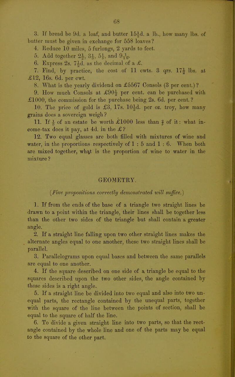 G8 8. If bread be 9d. a loaf, and butter ISid. a lb., Low many lbs. of butter must be given in exchange for 558 loaves ? 4. Keduce 10 miles, 5 furlongs, 2 yards to feet. 5. Add together 2|, 3^, 5|-, and 6. Express 2s. 7^d. as the decimal of a £. 7. Find, by practice, the cost of 11 cwts. 3 qrs. 17J lbs. at £12, 16s. 6d. per cwt. 8. What is the yearly dividend on £6567 Consols {3 per cent.)? 9. How much Consols at £90^ per cent, can be purchased with £1000, the commission for the purchase being 2s. 6d. per cent. ? 10. The price of gold is £3, 17s. 10|d. per oz. troy, how many grains does a sovereign weigh ? 11. If ^ of an estate be worth £1000 less than f of it: what in- come-tax does it pay, at 4d. in the £ ? 12. Two equal glasses are both filled with mixtures of wine and water, in the proportions respectively of 1 : 5 and 1 : 6. When both are mixed together, wh^t is the proportion of wine to water in the mixture ? GEOMETEY. {Five propositions correctly demonstrated will suffice.) 1. If from the ends of the base of a triangle two straight lines be drawn to a point within the triangle, their lines shall be together less than the other two sides of the triangle but shall contain a greater angle. 2. If a straight line falling upon two other straight lines makes the alternate angles equal to one another, these two straight lines shall be parallel. 3. Parallelograms upon equal bases and between the same parallels are equal to one another. 4. If the square described on one side of a triangle be equal to the squares described upon the two other sides, the angle contained by those sides is a right angle. 5. If a straight line be divided into two equal and also into two un- equal parts, the rectangle contained by the unequal parts, together with the square of the line between the points of section, shall be equal to the square of half the line. 6. To divide a given straight line into two parts, so that the rect- angle contained by the whole line and one of the parts may be equal to the square of the other part.