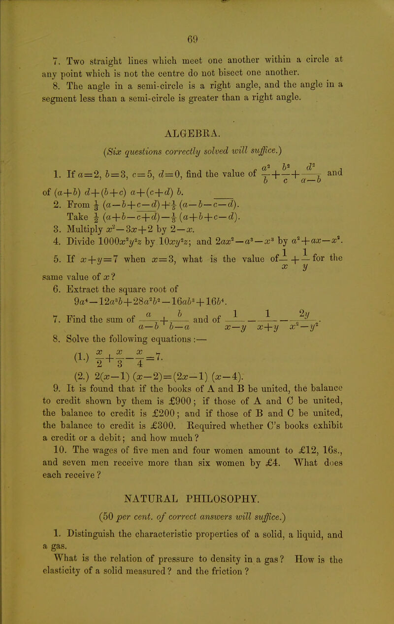 7. Two straight lines which meet one another within a circle at any point which is not the centre do not bisect one another. 8. The angle in a semi-circle is a right angle, and the angle in a segment less than a semi-circle is greater than a right angle. ALGEBRA. {Six questions correctly solved xvill suffice.) 1. If a=2, 6=3, c=5, (^=0, find the value of ^+^4.-^ and ' ' ' ' D C a — 0 of {a+6) cZ+(6-f c) a-^{c-\-d) b. 2. From ^ (a —6 + c—c?)+i (a—c—c^). Take 1 (a+&—c+^)—^ (a+6-fc-c^). 3. Multiply a;'''-3a;+2 hj 2 — x. 4. Divide lOOOa^yz by lOxy^z; and 2ax^ — a^ — x-' by a^-\-ax—x\ 5. K x-\-y = 7 when x=S, what is the value of—+ —for the ^ X y same value of a; ? 6. Extract the square root of 9a*-12a'b-\-2Sa'¥-lQab'-\-lQbK 7. Find the sum of ^'^'^ of J^o- a—6 b—a ^—y ^+2/ x —y^ 8. Solve the following equations :— ryy ryt rf\ (!•) f= 7- (2.) 2(a;-l) (a:-2)=(2a;-l) (a:-4): 9. It is found that if the books of A and B be united, the balance to credit shown by them is £900; if those of A and C be united, the balance to credit is £200; and if those of B and C be united, the balance to credit is £300. Required whether C's books exhibit a credit or a debit; and how much ? 10. The wages of five men and four women amount to £12, 16s., and seven men receive more than six women by £4. What does each receive ? NATURAL PHILOSOPHY. (50 per cent, of correct answers will suffice.) 1. Distinguish the characteristic properties of a solid, a liquid, and a gas. What is the relation of pressure to density in a gas ? How is the elasticity of a solid measured ? and the friction ?