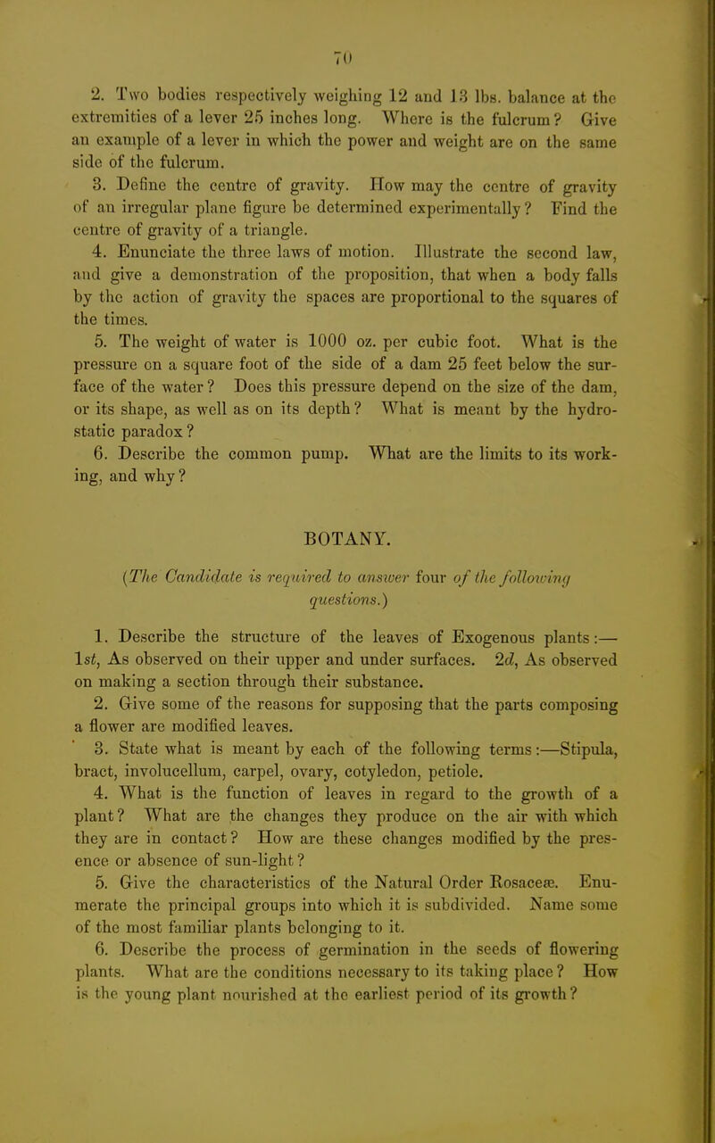 2. Two bodies respectively weighing 12 and 13 lbs. balance at the extremities of a lever 25 inches long. Where is the fulcrum? Give an exaniple of a lever in which the power and weight are on the same side of the fulcrum. 3. Define the centre of gravity. How may the centre of gravity of an irregular plane figure be determined experimentally ? Find the centre of gravity of a triangle. 4. Enunciate the three laws of motion. Illustrate the second law, and give a demonstration of the proposition, that when a body falls by the action of gravity the spaces are proportional to the squares of the times. 5. The weight of water is 1000 oz. per cubic foot. What is the pressure on a square foot of the side of a dam 25 feet below the sur- face of the water ? Does this pressure depend on the size of the dam, or its shape, as well as on its depth ? What is meant by the hydro- static paradox ? 6. Describe the common pump. What are the limits to its work- ing, and why? BOTANY. [The Candidate is required to ansiver four of the foUotuiny questions.) 1. Describe the structure of the leaves of Exogenous plants:— 1st, As observed on their upper and under surfaces. 2d, As observed on making a section through their substance. 2. Give some of the reasons for supposing that the parts composing a flower are modified leaves. 3. State what is meant by each of the following terms:—Stipula, bract, involucellum, carpel, ovary, cotyledon, petiole, 4. What is the function of leaves in regard to the growth of a plant? What are the changes they produce on the air with which they are in contact ? How are these changes modified by the pres- ence or absence of sun-light ? 5. Give the characteristics of the Natural Order Rosacefe. Enu- merate the principal groups into which it is subdivided. Name some of the most familiar plants belonging to it. 6. Describe the process of germination in the seeds of flowering plants. What are the conditions necessary to its taking place ? How is the young plant nourished at the earliest period of its giwth?