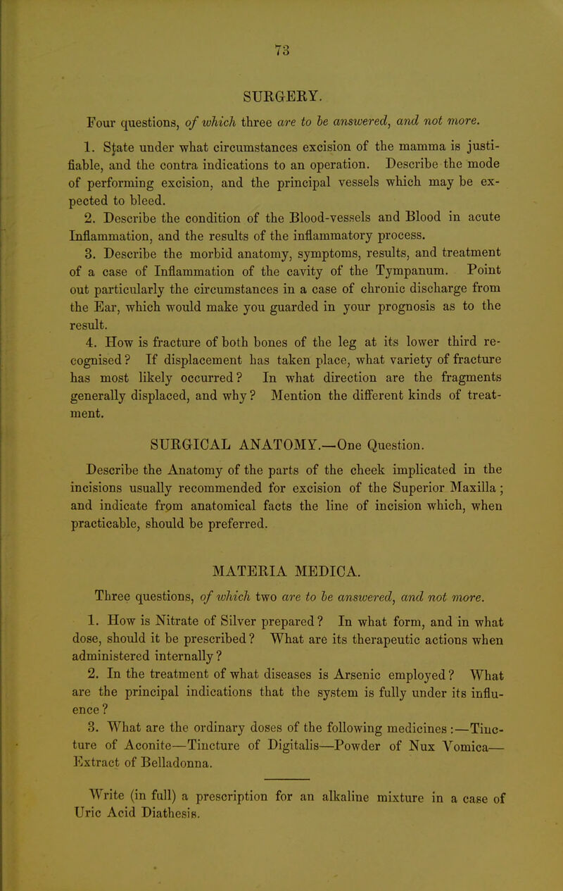 SURGEKY. Four questions, of which three are to he answered, and not more. 1. Sj;ate under what circumstances excision of the mamma is justi- fiable, and the contra indications to an operation. Describe the mode of performing excision, and the principal vessels which may be ex- pected to bleed. 2. Describe the condition of the Blood-vessels and Blood in acute Inflammation, and the results of the inflammatory process, 3. Describe the morbid anatomy, symptoms, results, and treatment of a case of Inflammation of the cavity of the Tympanum. Point out particularly the circumstances in a case of chronic discharge from the Ear, which would make you guarded in your prognosis as to the result. 4. How is fracture of both bones of the leg at its lower third re- cognised ? If displacement has taken place, what variety of fracture has most likely occurred? In what direction are the fragments generally displaced, and why ? Mention the different kinds of treat- ment. SURaiCAL ANATOMY.—One Question. Describe the Anatomy of the parts of the cheek implicated in the incisions usually recommended for excision of the Superior Maxilla; and indicate from anatomical facts the line of incision which, when practicable, should be preferred. MATERIA MEDICA. Three questions, of which two are to he answered, and not more. 1. How is Nitrate of Silver prepared? In what form, and in what dose, should it be prescribed ? What are its therapeutic actions when administered internally? 2. In the treatment of what diseases is Arsenic employed? What are the principal indications that the system is fully under its influ- ence ? 3. What are the ordinary doses of the following medicines :—Tinc- ture of Aconite—Tincture of Digitalis—Powder of Nux Vomica— Extract of Belladonna. Write (in full) a prescription for an alkaline mixture in a case of Uric Acid Diathesis.