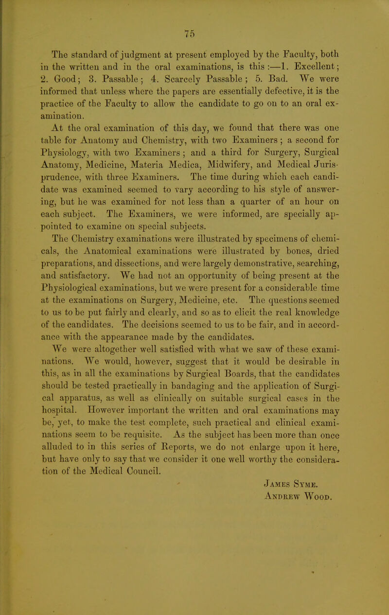 The standard of judgment at present employed by the Faculty, both in the written and in the oral examinations, is this :—1, Excellent; 2. Good; 3. Passable; 4. Scarcely Passable; 5. Bad. We were informed that unless where the papers are essentially defective, it is the practice of the Faculty to allow the candidate to go on to an oral ex- amination. At the oral examination of this day, we found that there was one table for Anatomy and Chemistry, with two Examiners ; a second for Physiology, with two Examiners ; and a third for Surgery, Surgical Anatomy, Medicine, Materia Medica, Midwifery, and Medical Juris- prudence, with three Examiners. The time during which each candi- date was examined seemed to vary according to his style of answer- ing, but he was examined for not less than a quarter of an hour on each subject. The Examiners, we were informed, are specially ap- pointed to examine on special subjects. The Chemistry examinations were illustrated by specimens of chemi- cals, the Anatomical examinations were illustrated by bones, dried preparations, and dissections, and were largely demonstrative, searching, and satisfactory. We had not an opportunity of being present at the Physiological examinations, but we were present for a considerable time at the examinations on Surgery, Medicine, etc. The questions seemed to us to be put fairly and clearly, and so as to elicit the real knowledge of the candidates. The decisions seemed to us to be fair, and in accord- ance with the appearance made by the candidates. We were altogether well satisfied with what we saw of these exami- nations. We would, however, suggest that it would be desirable in this, as in all the examinations by Surgical Boards, that the candidates should be tested practically in bandaging and the application of Surgi- cal apparatus, as well as clinically on suitable surgical cases in the hospital. However important the written and oral examinations may be, yet, to make the test complete, such practical and clinical exami- nations seem to be requisite. As the subject has been more than once alluded to in this series of Reports, we do not enlarge upon it here, but have only to say that we consider it one well worthy the considera- tion of the Medical Council. James Syme. Andrew Wood.