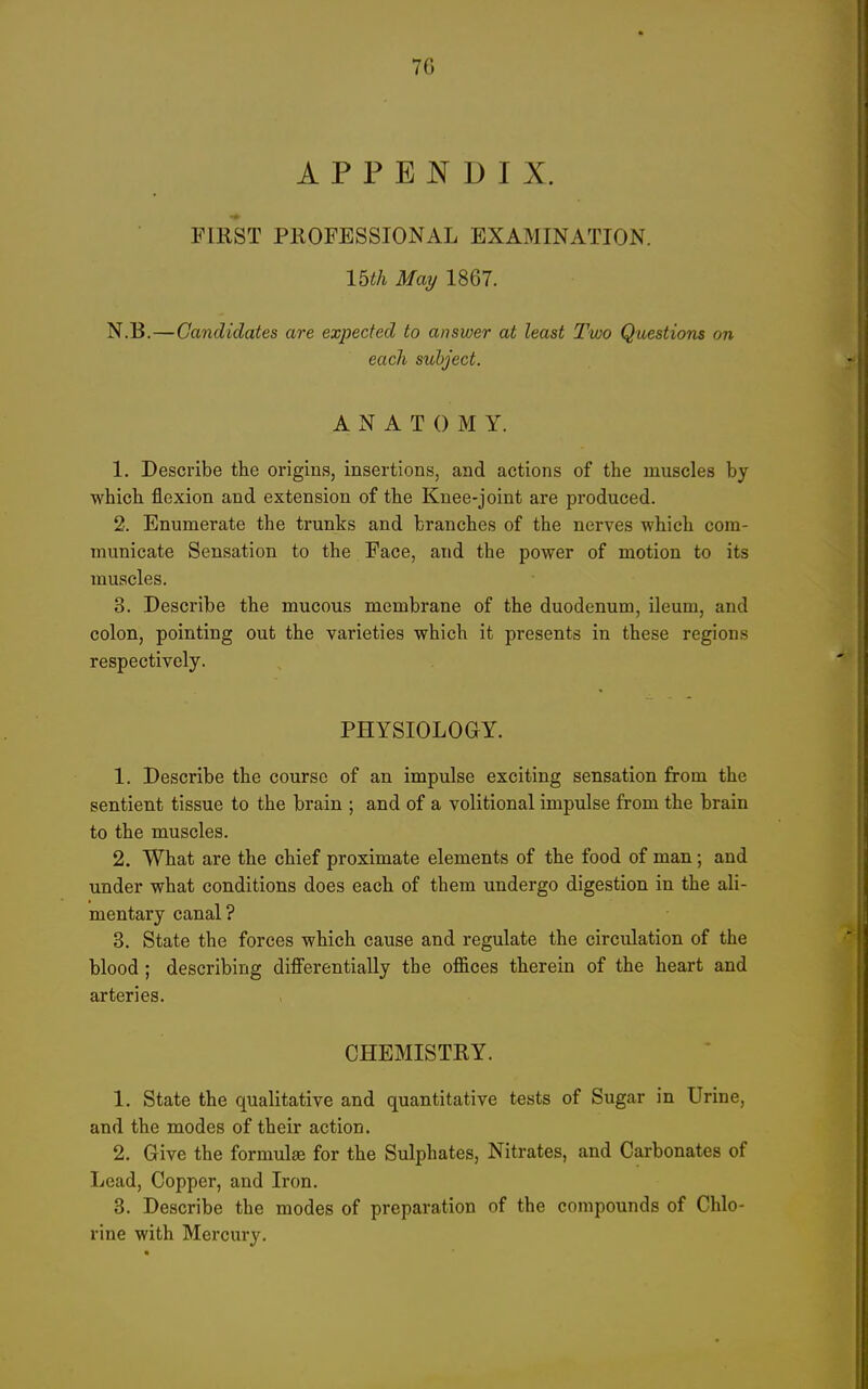 APPENDIX. FIRST PROFESSIONAL EXAMINATION. mil May 1867. N.B.—Candidates are expected to answer at least Two Questions on each subject. ANATOMY. 1. Describe tlie origins, insertions, and actions of the muscles by which flexion and extension of the Knee-joint are produced. 2. Enumerate the trunks and branches of the nerves which com- municate Sensation to the Face, and the power of motion to its muscles. 3. Describe the mucous membrane of the duodenum, ileum, and colon, pointing out the varieties which it presents in these regions respectively. PHYSIOLOGY. 1. Describe the course of an impulse exciting sensation from the sentient tissue to the brain ; and of a volitional impulse from the brain to the muscles. 2. What are the chief proximate elements of the food of man; and under what conditions does each of them undergo digestion in the ali- mentary canal ? 3. State the forces which cause and regulate the circulation of the blood ; describing differentially the offices therein of the heart and arteries. CHEMISTRY. 1. State the qualitative and quantitative tests of Sugar in Urine, and the modes of their action. 2. Give the formulae for the Sulphates, Nitrates, and Carbonates of Lead, Copper, and Iron. 3. Describe the modes of preparation of the compounds of Chlo- rine with Mercury.