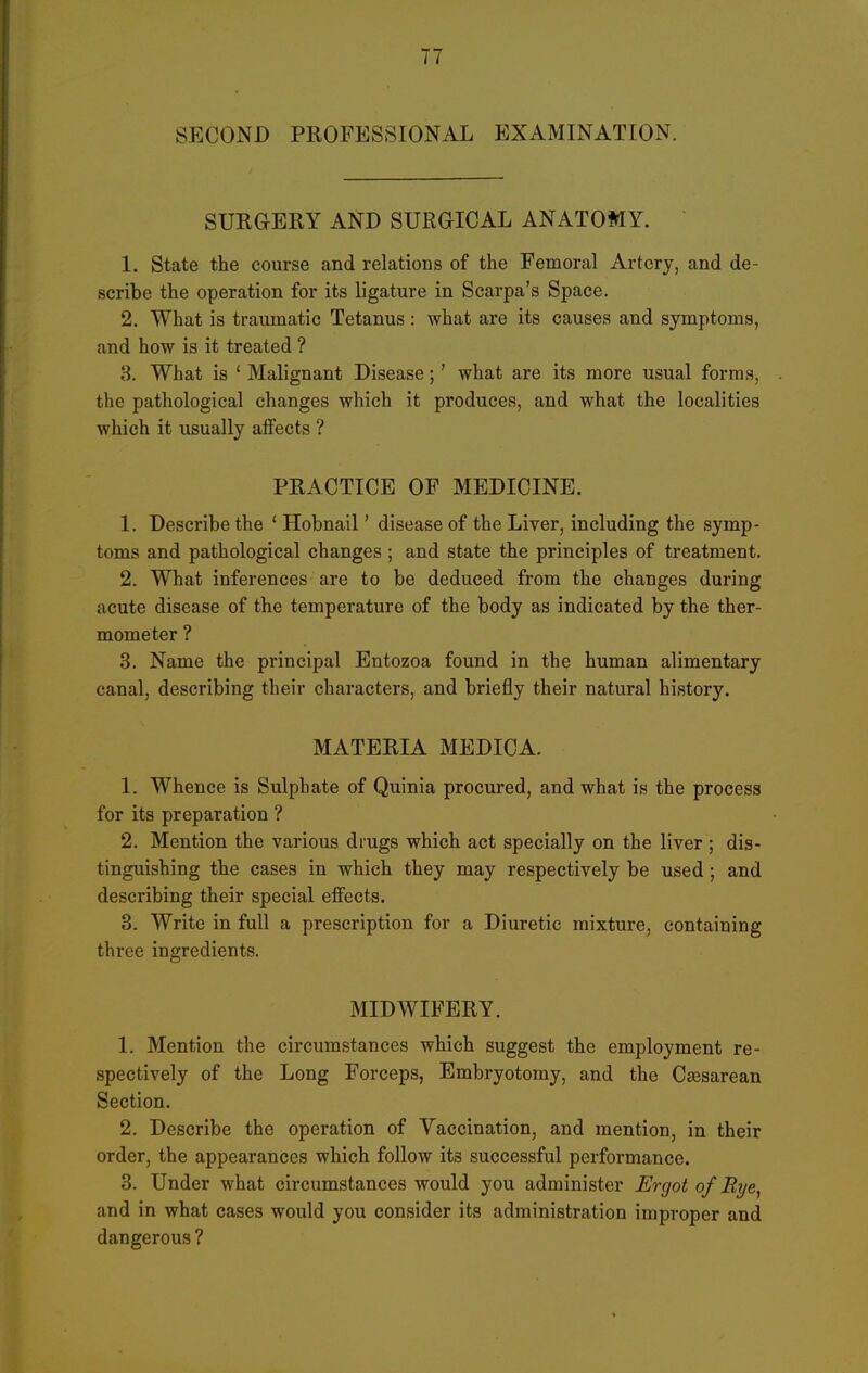 SECOND PROFESSIONAL EXAMINATION. SURaSRY AND SURaiCAL ANATOMY. 1. State the course and relations of the Femoral Artery, and de- scribe the operation for its ligature in Scarpa's Space. 2. What is traumatic Tetanus: what are its causes and symptoms, and how is it treated ? 3. What is ' Malignant Disease;' what are its more usual forms, the pathological changes which it produces, and what the localities which it usually affects ? PRACTICE OF MEDICINE. 1. Describe the ' Hobnail' disease of the Liver, including the symp- toms and pathological changes ; and state the principles of treatment. 2. What inferences are to be deduced from the changes during acute disease of the temperature of the body as indicated by the ther- mometer ? 3. Name the principal Entozoa found in the human alimentary canal, describing their characters, and briefly their natural history. MATERIA MEDICA. 1. Whence is Sulphate of Quinia procured, and what is the process for its preparation ? 2. Mention the various drugs which act specially on the liver; dis- tinguishing the cases in which they may respectively be used; and describing their special effects. 3. Write in full a prescription for a Diuretic mixture, containing three ingredients. MIDWIFERY. 1. Mention the circumstances which suggest the employment re- spectively of the Long Forceps, Embryotomy, and the Ctesarean Section. 2. Describe the operation of Vaccination, and mention, in their order, the appearances which follow its successful performance. 3. Under what circumstances would you administer Ergot of Rye, and in what cases would you consider its administration improper and dangerous ?