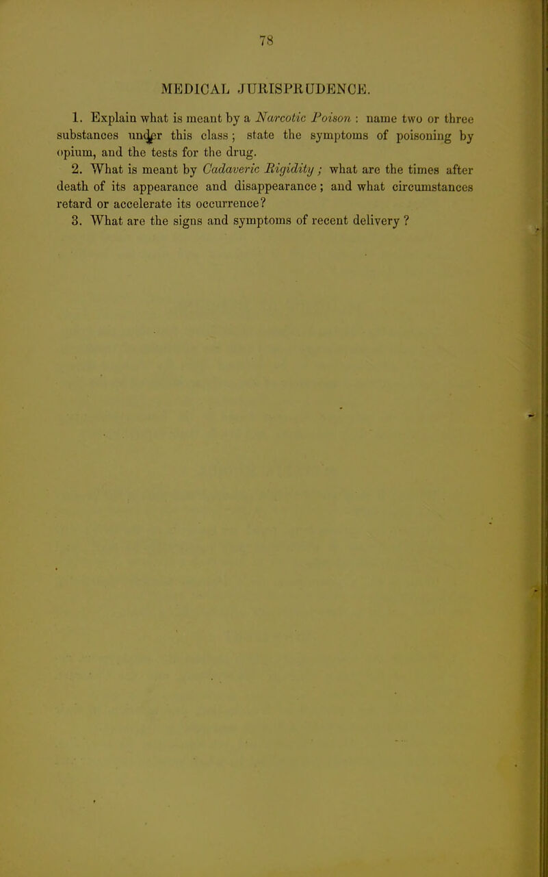 MEDICAL JURISPRUDENCE. 1. Explain what is meant by a Narcotic Poison : name two or three substances un^r this class; state the symptoms of poisoning by opium, and the tests for the drug. 2. What is meant by Cadaveric Rigidity ; what are the times after death of its appearance and disappearance; and what circumstances retard or accelerate its occurrence? 3. What are the signs and symptoms of recent delivery ?