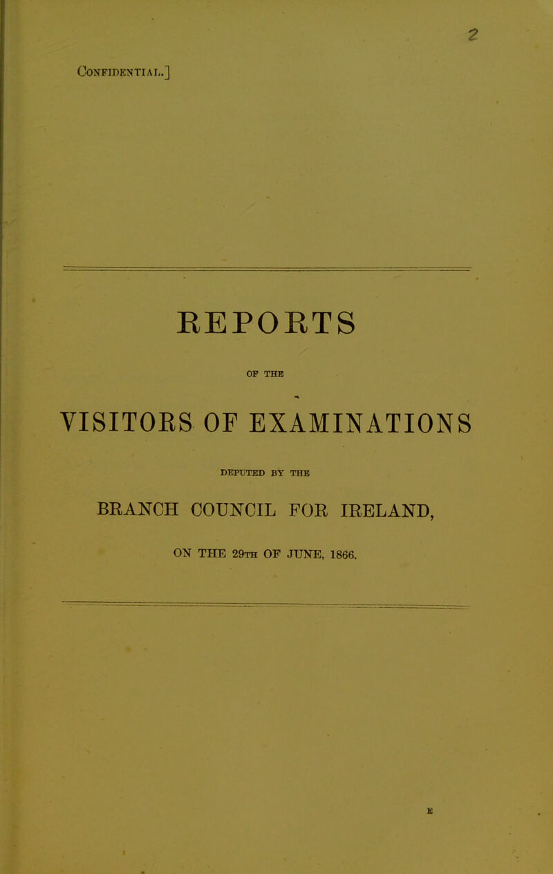 Confidential.] 2 REPORTS OF THE VISITORS OF EXAMINATIONS DEPUTED BY THE BRANCH COUNCIL FOR IRELAND, ON THE 29th OF JUNE, 1866.