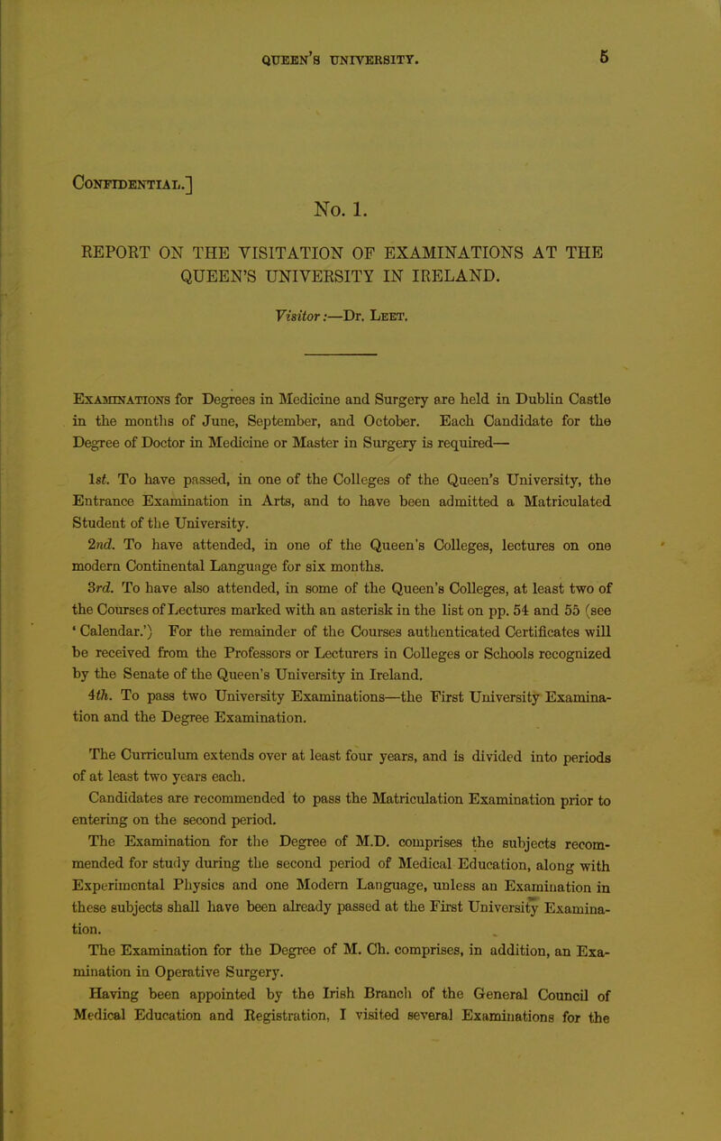 Confidential.] No. 1. EEPORT ON THE VISITATION OF EXAMINATIONS AT THE QUEEN'S UNIVERSITY IN IRELAND. Visitor:—Dr. Leet, Examinations for Degrees in Medicine and Surgery are held in Dublin Castle in the montlis of June, September, and October. Each Candidate for the Degree of Doctor in Medicine or Master in Surgery is required— 1st. To have passed, in one of the Colleges of the Queen's University, the Entrance Examination in Arts, and to have been admitted a Matriculated Student of the University. 2ncl. To have attended, in one of the Queen's Colleges, lectures on one modern Continental Language for six months. 3rd. To have also attended, in some of the Queen's Colleges, at least two of the Courses of Lectures marked with an asterisk in the list on pp. 54 and 55 (see • Calendar.') For the remainder of the Courses authenticated Certificates will be received from the Professors or Lecturers in Colleges or Schools recognized by the Senate of the Queen's University in Ireland. ith. To pass two University Examinations—the First University Examina- tion and the Degree Examination. The Curriculum extends over at least four years, and is divided into periods of at least two years each. Candidates are recommended to pass the Matriculation Examination prior to entering on the second period. The Examination for the Degree of M.D. comprises the subjects recom- mended for study diiring the second period of Medical Education, along with Experimental Physics and one Modem Language, unless an Examination in these subjects shall have been already passed at the First University Examina- tion. The Examination for the Degi-ee of M. Ch. comprises, in addition, an Exa- mination in Operative Surgery. Having been appointed by the Irish Branch of the General Council of Medical Education and Registration, I visited several Examinations for the