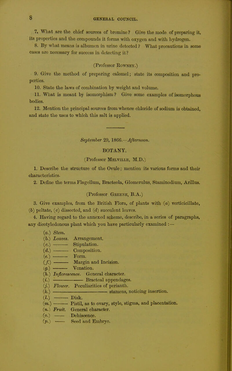 7. What are the chief sources of bromine ? Give the mode of preparing it, its properties and the compounds it forms •with oxygen and with liydrogen. 8. By what means is albumen in urine detected ? What i^recautions in some cases are necessary for success in detecting it? (Professor Eowney.) 9. Give the method of preparing calomel; state its composition and pro- perties. 10. State the laws of combination by weight and volume. 11. What is meant by isomorphism? Give some examples of isomorphous bodies. 12. Mention the principal sources from whence chloride of sodium is obtained, and state the uses to which this salt is applied. September 29, 18G6.—Afternoon. BOTANY. (Professor Melville, M.D.) 1. Describe the structure of the Ovule; mention its various forms and their characteristics. 2. Define the terms Flagellum, Bracteola, Glomerulus, Staminodium, Arillus. (Professor Geebne, B.A.) 3. Give examples, from the British Flora, of plants with (a) verticicillate, (6) peltate, (c) dissected, and {d) succulent leaves. 4. Having regard to the annexed scheme, describe, in a series of paragraphs, any dicotyledonous plant which you have particularly examined :— (a.) Stem. (6.) Leaves. Arrangement. (c.) Stipulation. (cZ.) Composition. (c.) Form. (/.) Margin and Incision. (g.) Venation. (h.) Inflorescence. General character. (t.) Bracteal appendages. (j.) Flower. Peculiarities of perianth. {k.) stamens, noticing insertion. {I.) Disk. (m.) Pistil, as to ovary, style, stigma, and placentation. (n.) Fruit. General character. (o.) Dehiscence. (p.) ■ Seed and Embryo.