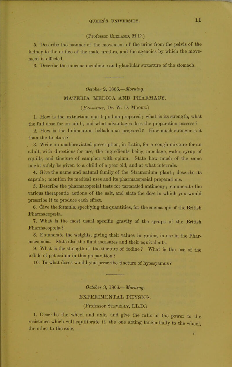 (Professor Cleland, M.D.) 5. Describe the manner of the movement of the urine from the pelvis of the kidney to the orifice of the male urethra, and the agencies by which the move- ment is effected, 6. Describe the mucous membrane and glandular structxire of the stomach. October 2, 1866—Morning. MATEEIA MEDIOA AND PHAEMACY. {Examiner, Dr. W. D. Moore.) 1. How is the extractum opii liquidum prepared; what is its strength, what the full dose for an adult, and what advantages does the preparation possess ? 2. How is the linimeutum belladonnse prepared ? How much stronger is it than the tincture ? 3. Write an unabbreviated prescription, m Latin, for a cough mixture for an adult, with directions for use, the ingredients being mucilage, water, syrup of squills, and tincture of camphor with opium. State how much of the same might safely be given to a child of a year old, and at what intervals. 4. Give the name and natural family of the Stramonium plant; describe its capsule; mention its medical uses and its pharmacopoeial preparations. 5. Describe the pharmacopoeial tests for tartaratcd antimony; enumerate the various therapeutic actions of the salt, and state the dose in which you would prescribe it to produce each effect. 6. (5ive the formula, specifying the quantities, for the enema opii of the British Pharmacopoeia. 7. What is the most usual specific gravity of the syrups of the British Pharmacopoeia ? 8. Enumerate the weights, giving their values in grains, in use in the Phar- macopoeia. State also the fluid measures and their equivalents. 9. What is the strength of tlie tincture of iodine ? What is the use of the iodide of potassium in this preparation ? 10. In what doses would you prescribe tincture of hyoscyamus ? October 3, 1866.—Morning. EXPEEIMENTAL PHYSICS. (Professor Stevelly, LL.D.) 1. Describe the wheel and axle, and give tlie ratio of the power to the resistance which will equilibrate it, the one acting tangentially to the wheel the other to the axle.