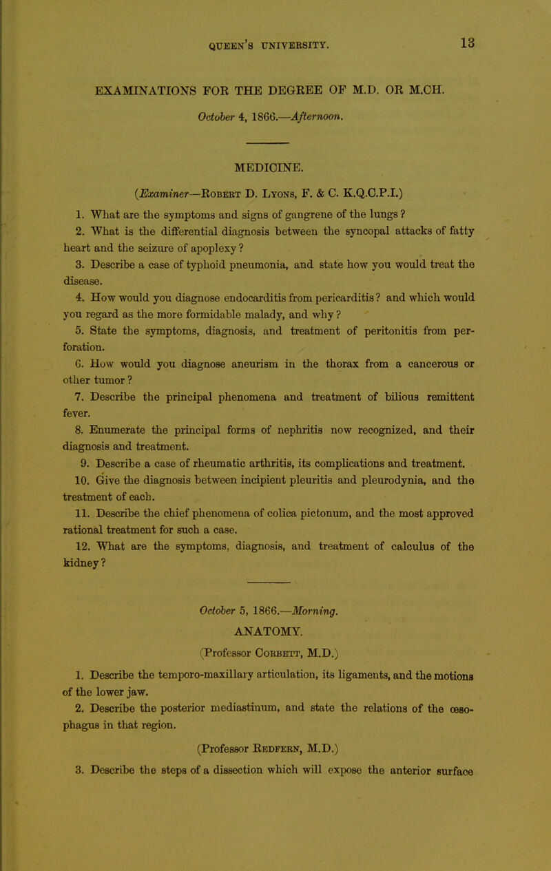 EXAMINATIONS FOR THE DEGREE OF M.D. OR M.CH. October 4, AfterTwon. MEDICINE. (^Jwiminer—Robert D. Lyons, F. & C. K.Q.O.P.I.) 1. What are the symptoms and signs of gangrene of the lungs ? 2. What is the differential diagnosis between the syncopal attacks of fatty heart and the seizure of apoplexy ? 3. Describe a case of typhoid pneumonia, and state how you would treat the disease. 4. How would you diagnose endocarditis from pericarditis ? and which would you regard as the more formidable malady, and why ? 5. State the symptoms, diagnosis, and treatment of peritonitis from per- foration. 6. How would you diagnose aneurism in the thorax from a cancerous or other tumor ? 7. Describe the principal phenomena and treatment of bilious remittent fever. 8. Enumerate the principal forms of nephritis now recognized, and their diagnosis and treatment. 9. Describe a case of rheumatic arthritis, its complications and treatment. 10. Give the diagnosis between incipient pleuritis and pleurodynia, and the treatment of each. 11. Describe the chief phenomena of colica pictonum, and the most approved rational treatment for such a case. 12. What are the symptoms, diagnosis, and treatment of calculus of the kidney ? October 5, 1866.—Morning. ANATOMY. (Professor Cobbett, M.D.) 1. Describe the temporo-maxillary articulation, its ligaments, and the motions of the lower jaw. 2. Describe the posterior mediastinum, and state the relations of the ceao- phagus in that region. (Professor Redfern, M.D.) 3. Describe the steps of a dissection which will expose the anterior surface