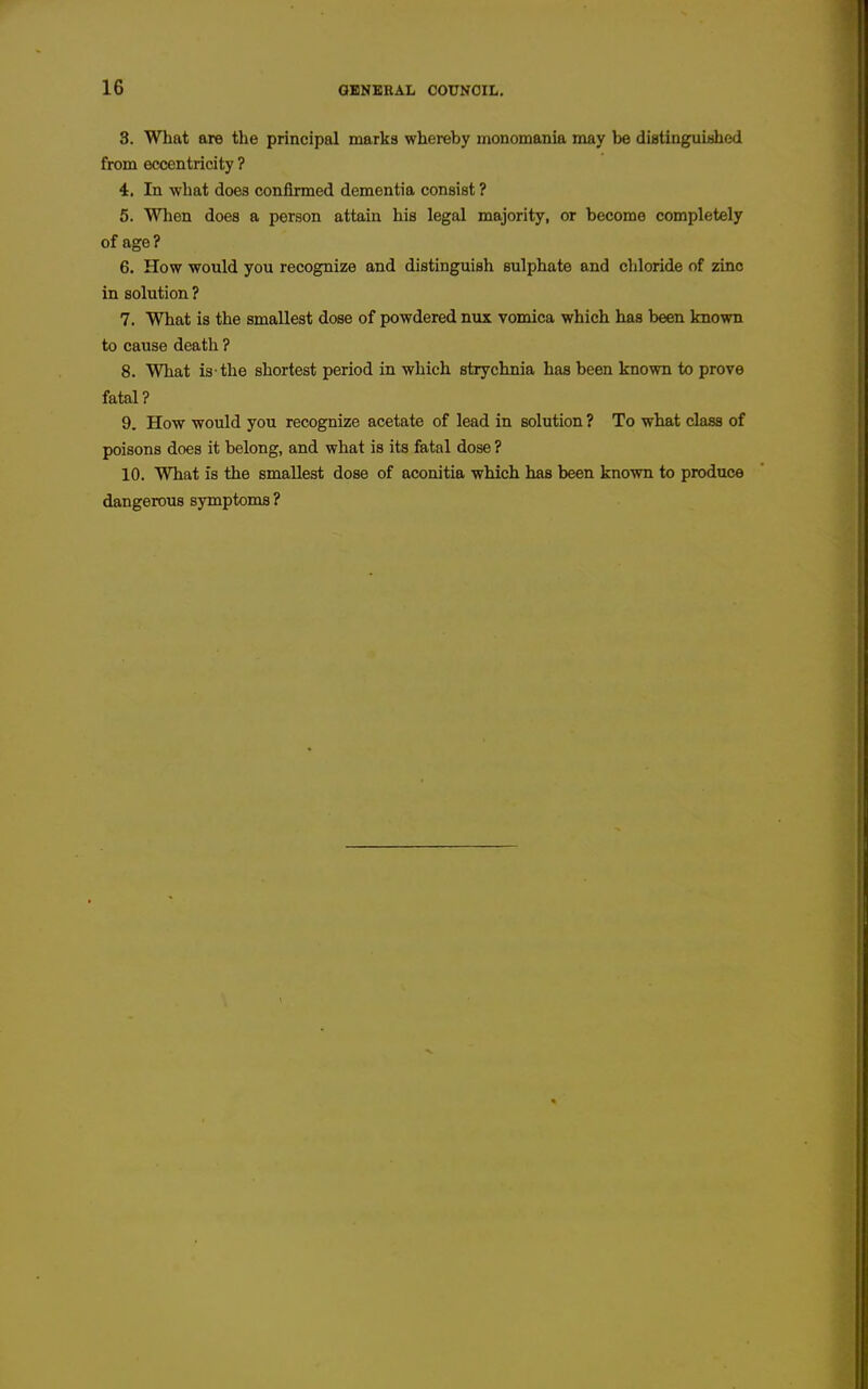 3. Wliat are the principal marks whereby monomania may be diatinguished from eccentricity ? 4. In what does confirmed dementia consist ? 5. When does a person attain his legal majority, or become completely of age? 6. How would you recognize and distinguish sulphate and chloride of zinc in solution ? 7. What is the smallest dose of powdered nux vomica which has been known to cause death ? 8. What is-the shortest period in which strychnia has been known to prove fatal? 9. How would you recognize acetate of lead in solution ? To what class of poisons does it belong, and what is its fatal dose ? 10. What is the smallest dose of aconitia which has been known to produce dangerous symptoms ?