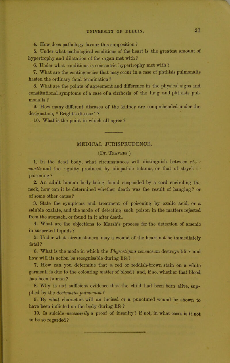 4. How does patliology favour this supposition ? 5. Under what pathological conditions of the heart is the greatest amount of hypertrophy and dilatation of the organ met with ? 6. Under what conditions is concentric hypertrophy met with ? 7. Wliat are the contingencies that may occur in a case of phthisis pulmonalis hasten the ordinary fatal termination ? 8. Wliat are the points of agreement and difference in the physical signs and constitutional symptoms of a case of a cirrhosis of the lung and phthisis pul- monalis ? 9. How many different diseases of the kidney are comprehended under the designation,  Bright's disease  ? 10. What is the point in which all agree ? MEDICAL JUKISPRUDENCE. (Dr. Teavers.) 1. In the dead body, what circumstances will distinguish between rif-r TOoriis and the rigidity produced by idiopathic tetanus, or that of stiycl. ' • poisoning ? 2. An adult human body being found suspended by a cord encircling thi neck, how can it be determined whether death was the result of hanging ? or of some other cause ? 3. State the symptoms and treatment of poisoning by oxalic acid, or a soluble oxalate, and the mode of detecting such poison in the matters rejected from the stomach, or found in it after death. 4. What are the objections to Marsh's process for the detection of arsenic in suspected liquids ? 5. Under what circumstances may a womid of the heart not be immediately fatal? 6. What is the mode in which the Physost/'gma venenosum destroys life ? and how will its action be recognisable duiing life? 7. How can you determine that a red or reddish-brown stain on a white garment, is due to the colouring matter of blood ? and, if so, whether that blood has been human ? 8. Why is not sufficient evidence that the child had been born alive, sup- plied by the docimasia pulmonum ? 9. By what characters will an incised or a punctured wound be shown to have been inflicted on the body during life ? 10. Is suicide necessarily a proof of insanity ? if not, in what cases is it not to be so regarded ?