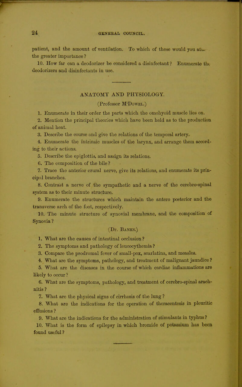 patient, and the amount of ventilation. To whicli of these would you atu the greater importance ? 10. How far can a deodorizer be considered a disinfectant? Enumerate th». deodorizers and disinfectants in use. ANATOMY AND PHYSIOLOGY. (Professor M'Dowel.) 1. Enumerate in their order the parts which the omohyoid muscle lies on. 2. Mention the principal theories wliich have been held as to the production of animal heat. 3. Describe the course and give the relations of the temporal artery. 4. Enumerate the intrinsic muscles of the larynx, and arrange them accord- ing to their actions. 5. Describe the epiglottis, and assign its relations. 6. The composition of the bile ? 7. Trace the anterior crural nerve, give its relations, and eniunerate its prin- cipal branches. 8. Contrast a nerve of the sympathetic and a nerve of the cerebro-spinal system as to their minute structure. 9. Enimaerate the structures which maintain the antero posterior and the transverse arch of the foot, respectively. 10. The minute structure of synovial membrane, and the composition of Synovia ? (Dr. Banks.) 1. What are the causes of intestinal occlusion ? 2. The symptoms and pathology of leucocythemia ? 3. Compare the prodromal fever of small-pox, scarlatina, and measles. 4. What are the symptoms, pathology, and treatment of malignant jaundice ? 5. What are the diseases in the course of which cardiac inflammations are likely to occur ? 6. What are the symptoms, pathology, and treatment of cerebro-spinal arach- nitis? 7. What are the physical signs of cirrhosis of the lung ? 8. What are the indications for the operation of thoracentesis in pleuritic effusions ? 9. What are the indications for the administration of stimulants in typhus? 10. What is the form of epilepsy in which bromide of potassium has been found useful ?