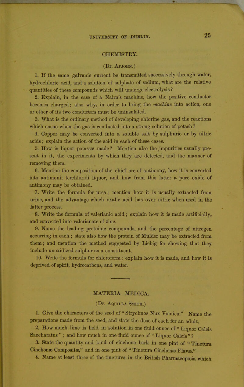 CHEMISTRY. (Dr. Apjohn.) 1. If the same galvanic current be transmitted successively through water, hydrochloric acid, and a solution of sulphate of sodium, what are the relative quantities of these compounds which will undergo electrolysis ? 2. Explain, in the case of a Nairn's machine, how the positive conductor becomes charged; also why, in order to bring the machine into action, one or otlier of its two conductors must be uninsulated. 3. What is the ordinary method of developing chlorine gas, and the reactions which ensue when the gas is conducted into a strong solution of potash ? 4. Copper may be converted into a soluble salt by sulphuric or by nitric acids; explain the action of the acid in each of these cases. 5. How is liquor potassse made ? Mention also the jmpurities usually pre- sent in it, the experiments by which they are detected, and the manner of removing them. 6. Mention the composition of the chief ore of antimony, how it is converted into antimonii terchloridi liquor, and how from this latter a piure oxide of antimony may be obtained. 7. Write the formula for urea; mention how it is usually extracted from urine, and the advantage which oxalic acid has over nitric when used in the latter process. 8. Write the formula of valerianic acid; explain how it is made artificially, and converted into valerianate of zinc, 9. Name the leading proteinic compounds, and the percentage of nitrogen occurring in each ; state also how the protein of Mulder may be extracted from them; and mention the method suggested by Liebig for showing that they include unoxidized sulphur as a constituent. 10. Write the formula for chloroform; explain how it is made, and how it ia deprived of spirit, hydrocarbons, and water. MATERIA MEDICA. (Dr. Aqdilla Smith.) 1. Give the characters of the seed of Strychnos Nux Vomica. Name the preparations made from the seed, and state the dose of each for an adult. 2. How much lime is held in solution in one fluid ounce of  Liquor Calcia Saccharatus  ; and how much in one flmd ounce of  Liquor Calcis  ? 3. State the quantity and kind of cinchona bark in one pint of  Tinctura Cinchonse Compositse, and in one pint of  Tinctura Cinclionse Flavae. 4. Name at least three of the tinctures in the British Pharmacopoeia which