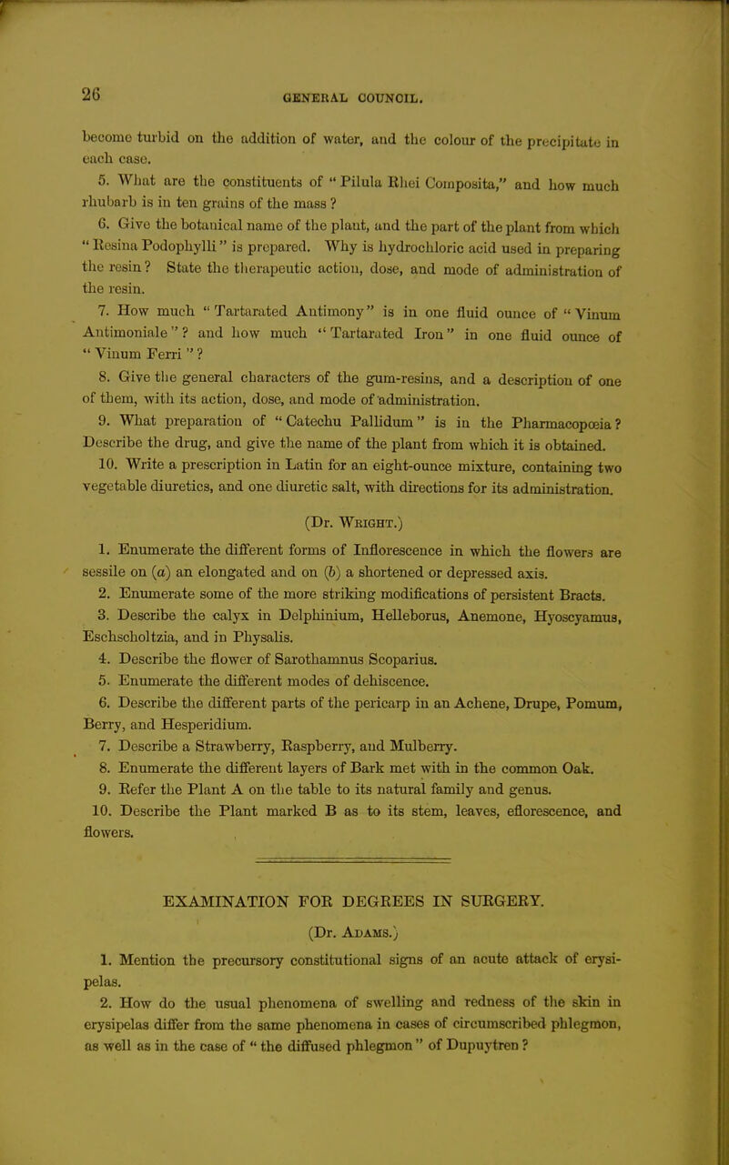 become turbid on the addition of water, and the colour of the precipitate in each case. 5. What are the constituents of  Pilula Ehei Coinposita, and how much rhubarb is in ten grains of the mass ? 6. Give the botanical name of the plant, and the part of the plant from which  Resina Podophylli is prepared. Why is hydrochloric acid used in preparing tlie resin? State the tlierapeutic action, dose, and mode of administration of the resin. 7. How much  Tartarated Antimony is in one fluid ounce of  Vinum Antimoniale ? and how much Tartarated Iron in one fluid ounce of  Vinum Feni  ? 8. Give the general characters of the gum-resins, and a description of one of them, witli its action, dose, and mode of administration. 9. What preparation of Catechu Palhdum is in the Pharmacopoeia? Describe the drug, and give the name of the plant from which it is obtained. 10. Write a prescription in Latin for an eight-ounce mixture, containing two vegetable diuretics, and one diuretic salt, with dii-ections for its administration. (Dr. Weight.) 1. Enumerate the difi'erent forms of Inflorescence in which the flowers are sessUe on (a) an elongated and on (6) a shortened or depressed axis. 2. Enumerate some of the more sti-iking modifications of persistent Bracts. 3. Describe the calyx in Delphinium, Helleborus, Anemone, Hyoscyamua, Eschscholtzia, and in Physalis. 4. Describe the flower of Saxothanmus Scoparius. 5. Enumerate the different modes of dehiscence. 6. Describe the different parts of the pericarp in an Achene, Drupe, Pomum, Berry, and Hesperidium. 7. Describe a Strawberry, Kaspberry, and Mulberry. 8. Enumerate the diffierent layers of Bark met with in the common Oak. 9. Eefer the Plant A on the table to its natural family and genus. 10. Describe the Plant marked B as to its stem, leaves, eflorescence, and flowers. EXAMINATION FOR DEGREES IN SURGERY. (Dr. Adams.) 1. Mention the precursory constitutional signs of an acute attack of erysi- pelas. 2. How do the usual phenomena of swelling and redness of the skin in erysipelas differ from the same phenomena in cases of circumscribed phlegmon, as well as in the case of  the diffused phlegmon  of Dupuytren ?