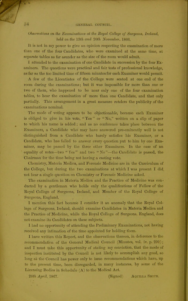 Uhso-vations on the Examinaiious at the Royal College of Surgeons, Ireland, held on the IWi and 20th November, 1866. It is not in my power to give an opinion respecting the examination of more than one of the four Candidates, who were examined at the same time, at separate tables as far asunder as the size of the room would admit. I attended to the examination of one Candidate in succession by the four Ex- aminers. The questions were practical and fair tests of professional knowledge, as far as the too limited time of fifteen minutes for each Examiner would permit. A few of the Licentiates of the College were seated at one end of the room during the examinations; but it was impossible for more than one or two of them, who happened to be near only one of the four examination tables, to hear the examination of more than one Candidate, and that only partially. This arrangement in a great measm-e renders the publicity of the examinations nominal. The mode of voting appears to be objectionable, because eacb Examiner is obliged to give in his vote, Yes or No, written on a slip of paper to which Ms name is added; and as no conference takes place between the Examiners, a Candidate who may have answered pre-eminently well is not distinguished from a Candidate who barely satisfies his Examiner, or a Candidate, who has failed to answer every question jmt to him by one Exa- miner, may be passed by the three other Examiners. In the case of an equality of votes—two  Yea  and two  No —the Candidate is passed, the Chairman for the time being not having a casting vote. Chemistry, Materia Medica, and Forensic Medicine are in the Curriculum of the College, but during the two examinations at which I was present I did. not bear a single question on Chemistry or Forensic Medicine asked. The examination in Materia Medica and the Practice of Medicine was con- ducted by a gentleman who holds only the qualifications of Fellow of the Eoyal College of Sui-geons, Ireland, and Member of the Royal College of Surgeons, England. I mention this fact because I consider it an anomaly that the Eoyal Col- lege of Surgeons, Ireland, should examine Carididates in Materia Medica and the Practice of Medicine, while the Royal College of Siu-geons. England, does not examine its Candidates on these subjects. I had no opportunity of attending the Preliminary Examinations, not having received any intimation of the time appointed for holding them. I have written this Report, and the observations thereon, in deference to the recommendation of the General Medical Council (Minutes, vol. iv. p. 291); and I must take this opportunity of stating my conviction, that the mode of inspection instituted by the Council is not likely to accomplish any good, so long as the Council has power only to issue recommendations which have, up to the present time, been disregarded, in many instances, by some of the Licensinj? Bodies in Schedule (A) \o the Medical Act. 20th April, 1867. (Signod'i Aqvi].l.\ S.MiTn.