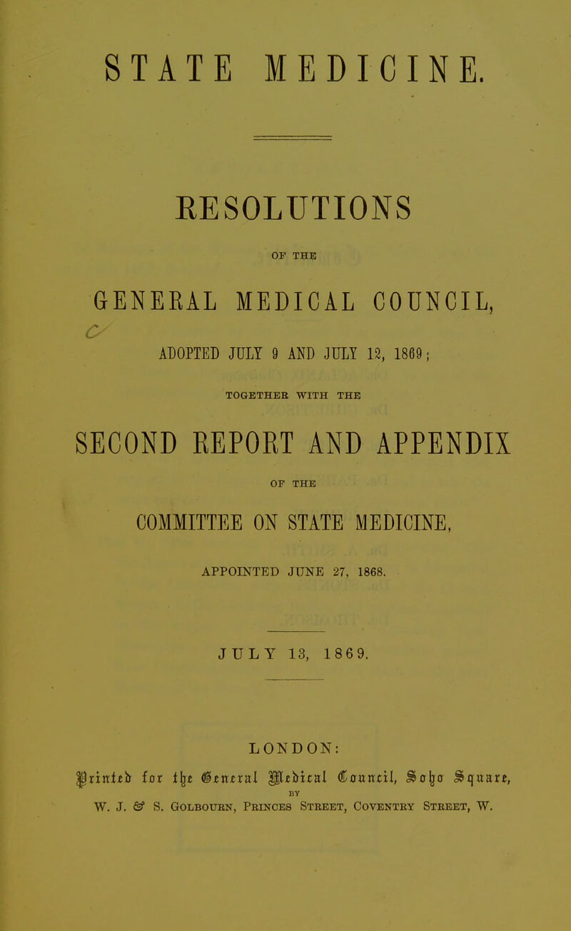 STATE MEDICINE. EESOLUTIONS OF THE GENERAL MEDICAL COUNCIL, c ADOPTED JULY 9 AND JULY 12, 1869; TOGETHER WITH THE SECOND REPORT AND APPENDIX OF THE COMMITTEE ON STATE MEDICINE, APPOINTED JUNE 27, 1868. JULY 13, 186 9. LONDON: ^rinlib far i\z (&txitxn\ '^tVitul €a\xvLti\, ^olja ^quar^, BY W. J. 6f S. GoLBOUBN, Princes Street, Coventry Street, W.