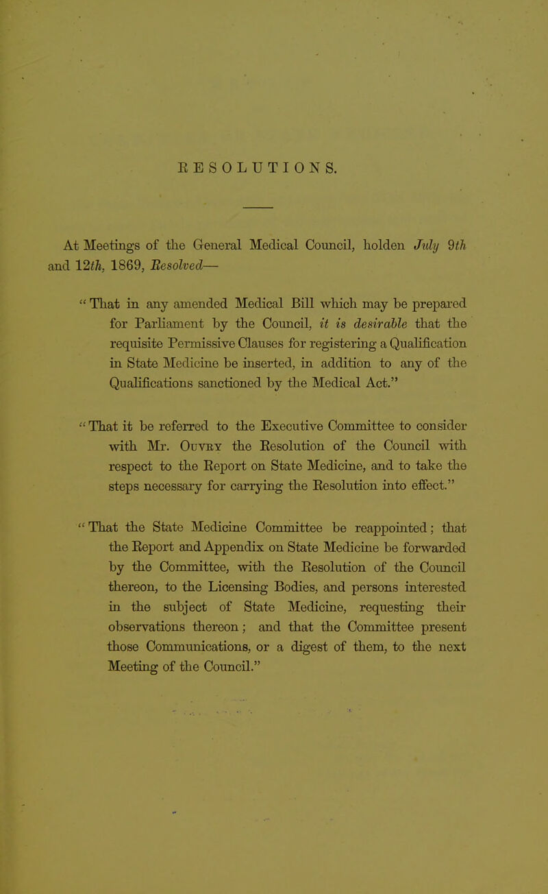 EESOLUTIONS. At Meetings of the General Medical Council, holden July dth and 12th, 1869, Besolved—  That in any amended Medical Bill which may be prepared for Parliament by the Council, it is desirable that the requisite Permissive Clauses for registering a Qualification in State Medicine be inserted, in addition to any of the Qualifications sanctioned by the Medical Act.  That it be referred to the Executive Committee to consider with Mr. OuvKY the Eesolution of the Council with respect to the Keport on State Medicine, and to take the steps necessary for carrying the Eesolution into effect. ''That the State Medicine Committee be reappointed; that the Eeport and Appendix on State Medicine be forwarded by the Committee, with the Eesolution of the Council thereon, to the Licensing Bodies, and persons interested in the subject of State Medicine, requesting their observations thereon; and that the Committee present those Communications, or a digest of them, to the next Meeting of the Council.