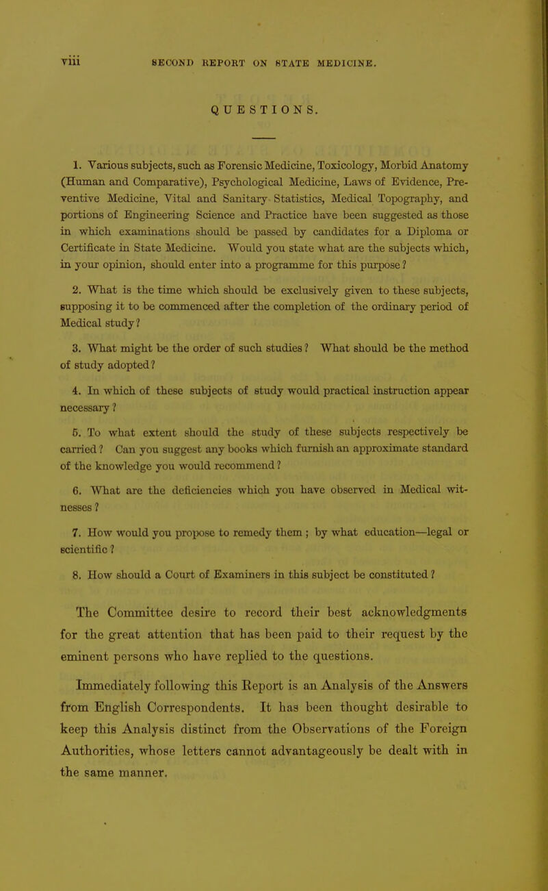 QUESTIONS. 1. Various subjects, such as Forensic Medicine, Toxicology, Morbid Anatomy (Human and Comparative), Psychological Medicine, Laws of Evidence, Pre- ventive Medicine, Vital and Sanitary Statistics, Medical Topography, and portions of Engineering Science and Practice have been suggested as those in which examinations should be passed by candidates for a Diploma or Certificate in State Medicine. Would you state what are the subjects which, in your opinion, should enter into a programme for this purpose ? 2. What is the time which should be exclusively given to these subjects, supposing it to be commenced after the completion of the ordinary period of Medical study? 3. What might be the order of such studies ? What should be the method of study adopted ? 4. In which of these subjects of study would practical instruction appear necessary ? 5. To what extent should the study of these subjects respectively be carried ? Can you suggest any books which furnish an approximate standard of the knowledge you would recommend ? 6. What are the deficiencies which you have observed in Medical wit- nesses ? 7. How would you propose to remedy them ; by what education—legal or scientific ? 8. How should a Court of Examiners in this subject be constituted ? The Committee desire to record their best acknowledgments for the great attention that has been paid to their request by the eminent persons who have replied to the questions. Immediately following this Report is an Analysis of the Answers from English Correspondents. It has been thought desirable to keep this Analysis distinct from the Observations of the Foreign Authorities, whose letters cannot advantageously be dealt with in the same manner.