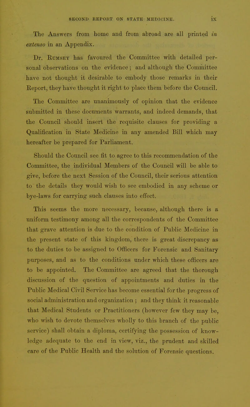 The Answers from home and from abroad are all printed in extenso in an Appendix. Dr. RuMSEY has favoured the Committee with detailed per- sonal observations on the evidence; and although the Committee have not thought it desirable to embody those remarks in their Report, they have thought it right to place them before the Council. The Committee are unanimously of opinion that the evidence submitted in these documents warrants, and indeed demands, that the Council should insert the requisite clauses for providing a Qualification in State Medicine in any amended Bill which may hereafter be prepared for Parliament. Should the Council see fit to agree to this recommendation of the Committee, the individual Members of the Council will be able to give, before the next Session of the Council, their serious attention to the details they would wish to see embodied in any scheme or bye-laws for carrying such clauses into effect. This seems the more necessary, because, although there is a uniform testimony among all the coiTCspondents of the Committee that grave attention is due to the condition of Public Medicine in the present state of this kingdom, there is great discrepancy as to the duties to be assigned to Officers for Forensic and Sanitary purposes, and as to the conditions under which these officers are to be appointed. The Committee are agreed that the thorough discussion of the question of appointments and duties in the Public Medical Civil Service has become essential for the progress of social administration and organization ; and they think it reasonable that Medical Students or Practitioners (however few they may be, who wish to devote themselves wholly to this branch of the public service) shall obtain a diploma, certifying the possession of know- ledge adequate to the end in view, viz., the prudent and skilled care of the Public Health and the solution of Forensic questions.