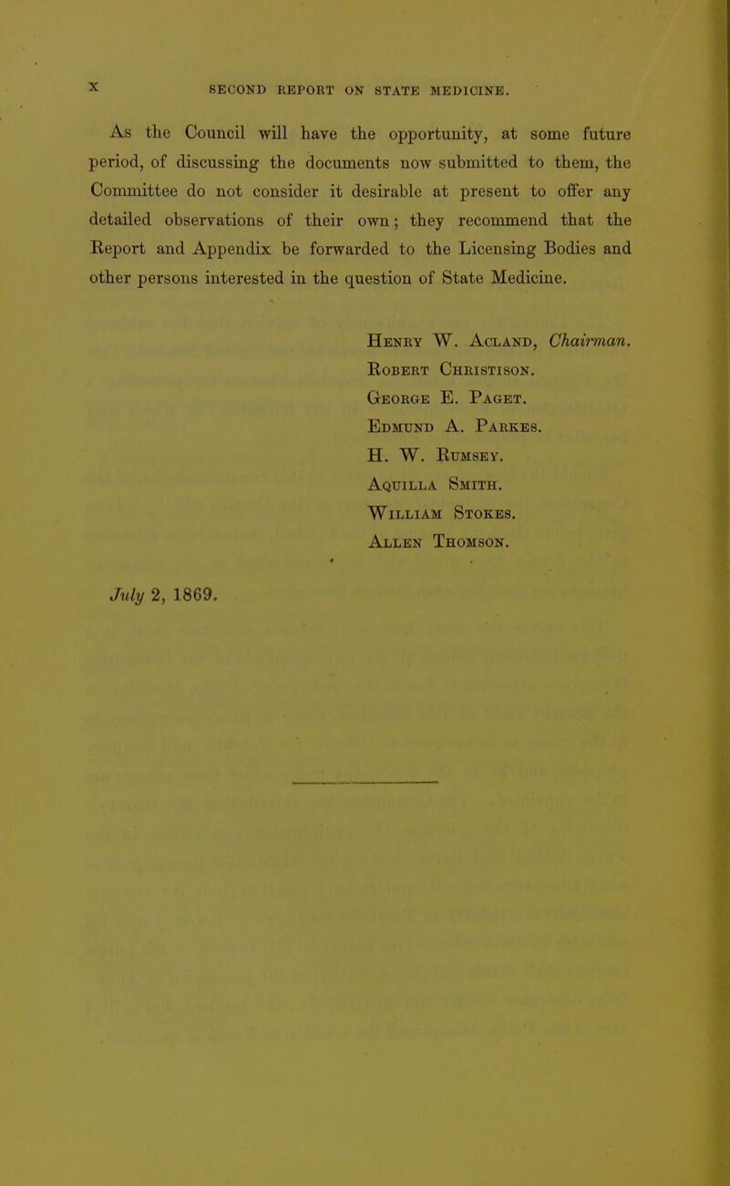 As the Council will have the opportunity, at some future period, of discussing the documents now submitted to them, the Committee do not consider it desirable at present to offer any detailed observations of their own; they recommend that the Report and Appendix be forwarded to the Licensing Bodies and other persons interested in the question of State Medicine. Henry W. Acland, Chaii-man. Robert Christison. George E. Paget. Edmund A. Parkes. h. w. rumsey. Aquilla Smith. William Stokes. Allen Thomson. July 2, 1869.