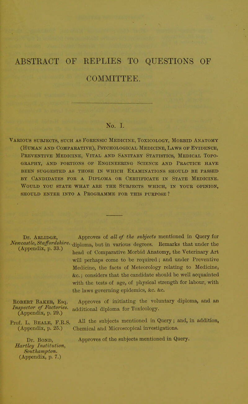 ABSTRACT OF REPLIES TO QUESTIONS OF COMMITTEE. No. I. Various subjects, such as Forensic Medicine, Toxicology, Morbid Anatomy (Human and Comparativb), Psychological Medicine, Laws of Evidence, Preventive Medicine, Vital and Sanitary Statistics, Medical Topo- graphy, AND PORTIONS OP ENGINEERING SCIENCE A^TD PRACTICE HAVE BEEN SUGGESTED AS THOSE IN WHICH EXAMINATIONS SHOULD BE PASSED BY Candidates for a Diploma or Certificate in State Medicine. Would you state what are the Subjects which, in your opinion, should enter into a programme for this purpose ? Dr. Arlidge, Approves of all of the subjects mentioned in Query for Newcastle, Staffordshire. .^^^j^Q^^ -j^^^^ ^ various degrees. Kenaaxks that under tlie (Appendix, p. 33.) , ^ . . head of Comparative Morbid Anatomy, the Vetermaiy Art will perhaps come to be required; and under Preventive Medicine, the facts of Meteorology relating to Mediciae, &c.; considers that the candidate should be well acquainted with the tests of age, of physical strength for labour, with the laws governing epidemics, &c. &c. Robert Baker, Esq. Approves of initiating the voluntary diploma, and an Inspector of Factories, additional diploma for Toxicology. (Appendix, p. 29.) Prof. L. Beale, F.R.S. subjects mentioned in Query; and, in addition, (Appendix, p. 25.) Chemical and Microscopical investigations. Dr. Bond, Approves of the subjects mentioned in Query. Hartley Institution, South/zmpton. (Appendix, p. 7.)