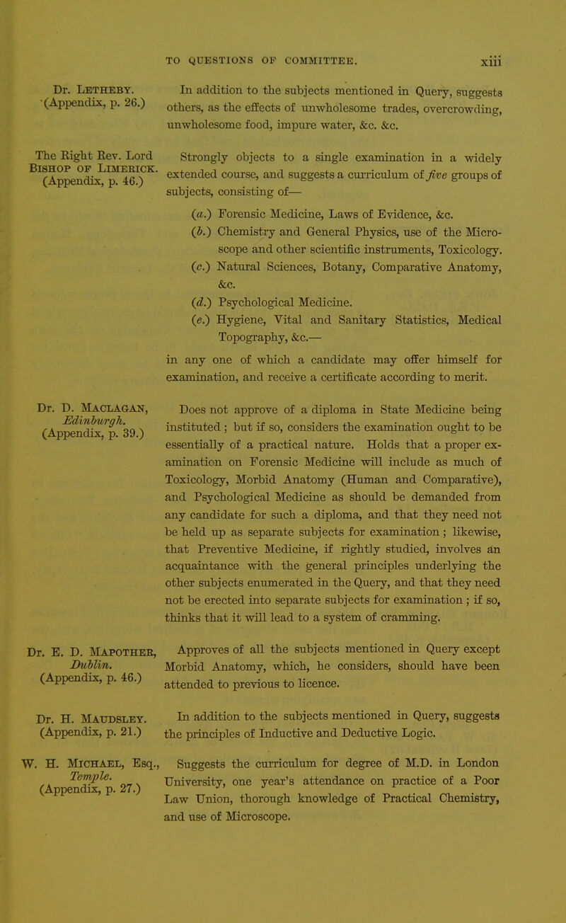 Dr. Letheby. In addition to the subjects mentioned in Query, suggests (Appendrs:, p. 26.) others, as the efEects of unwholesome trades, overcrowding, unwholesome food, impure water, &c. &c. The Right Rev. Lord Strongly objects to a single examination in a widely ^^(Appendix^™ ^e^)'^ extended course, and suggests a curriculum of five groups of subjects, consisting of— («.) Forensic Medicine, Laws of Evidence, &c. (p.) Chemistiy and General Physics, use of the Micro- scope and other scientific instruments. Toxicology. (c.) Natural Sciences, Botany, Comparative Anatomy, &c. (d.) Psychological Medicine. (a.) Hygiene, Vital and Sanitary Statistics, Medical Topography, &c.— in any one of which a candidate may ofiEer himself for examination, and receive a certificate according to merit. Dr. D. Maclagan, Does not approve of a diploma in State Medicine being (Ap^nd^^p^39 ) instituted ; but if so, considers the examination ought to be essentially of a practical nature. Holds that a proper ex- amination on Forensic Medicine will include as much of Toxicology, Morbid Anatomy (Human and Comparative), and Psychological Medicine as should be demanded from any candidate for such a diploma, and that they need not be held up as separate subjects for examination; likewise, that Preventive Medicine, if rightly studied, involves an acquaintance with the general principles underlying the other subjects enumerated in the Query, and that they need not be erected into separate subjects for examination ; if so, thinks that it will lead to a system of cramming. Dr. E. D. I^Iapothee, Approves of all the subjects mentioned in Query except JDuMin, Morbid Anatomy, which, he considers, should have been (Appendix, p. 46.) attended to previous to Ucence. Dr. H. Maudsley. In addition to the subjects mentioned in Query, suggests (Appendix, p. 21.) the principles of Inductive and Deductive Logic. W. H. Michael, Esq., Suggests the curriculum for degree of M.D. in London Temple. Universitv, one year's attendance on practice of a Poor (Appendix, p. 27.) j> j Law Union, thorough knowledge of Practical Chemistry, and use of Microscope.