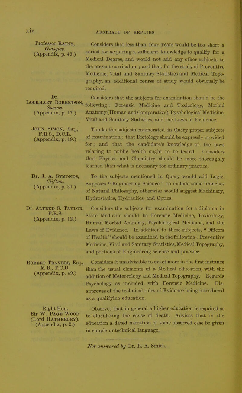 Professor Rainy, Considers that less than foui' years would be too short a (App^nd^ p* 43 ) Period for acquiring a sufficient knowledge to qualify for a Medical Degree, and would not add any other subjects to the present curriculum; and that, for the study of Preventive Medicine, Vital and Sanitary Statistics and Medical Topo- graphy, an additional course of study would obviously be required. Considers that the subjects for examination should be the OCKHA^^^EOBEETSON, f^^Q^j^g. Forensic Medicine and Toxicology, Morbid Anatomy (Human and Comparative), Pyschological Medicine, Vital and Sanitary Statistics, and the Laws of Evidence. Dr. T Ec Sussex. (Appendix, p. 17.) John Simon, Esq., F.R.S., D.C.L. (Appendix, p. 19.) Dr Dr, J. A. Symonds, Clifton. (Appendix, p. 31.) Alfred S. Taylor, F.R.S. (Appendix, p. 12.) Robert Travers, Esq., M.B., T.C.D. (Appendix, p. 49.) Right Hon. Sir W. Page Wood (Lord Hatherley). (Appendix, p. 2.) Thinks the subjects enumerated in Query proper subjects of examination; that Dietology should be expressly provided for; and that the candidate's knowledge of the laws relating to public health ought to be tested. Considers that Physics and Chemistry should be more thoroughly learned than what is necessary for ordinary practice. To the subjects mentioned in Query would add Logic. Supposes  Engineering Science  to include some branches of Natural Philosophy, otherwise would suggest Machinery, Hydrostatics, Hydraulics, and Optics. Considers the subjects for examination for a diploma in State Medicine should be Forensic Medicine, Toxicology, Human Morbid Anatomy, Psychological Medicine, and the Laws of Evidence. Li addition to these subjects,  Officers of Health  should be examined in the following: Preventive Medicine, Vital and Sanitary Statistics, Medical Topography, and portions of Engineering science and practice. Considers it unadvisable to exact more in the first instance than the usual elements of a Medical education, with the addition of Meteorology and Medical Topography. Regards Psychology as included with Forensic Medicine. Dis- approves of the technical rules of Evidence being introduced as a qualifying education. Observes that in general a higher education is required as to elucidating the cause of death. Advises that in the education a dated narration of some observed case be given in simple untechnical language. Not cmsTvered by Dr. R. A. Smith.